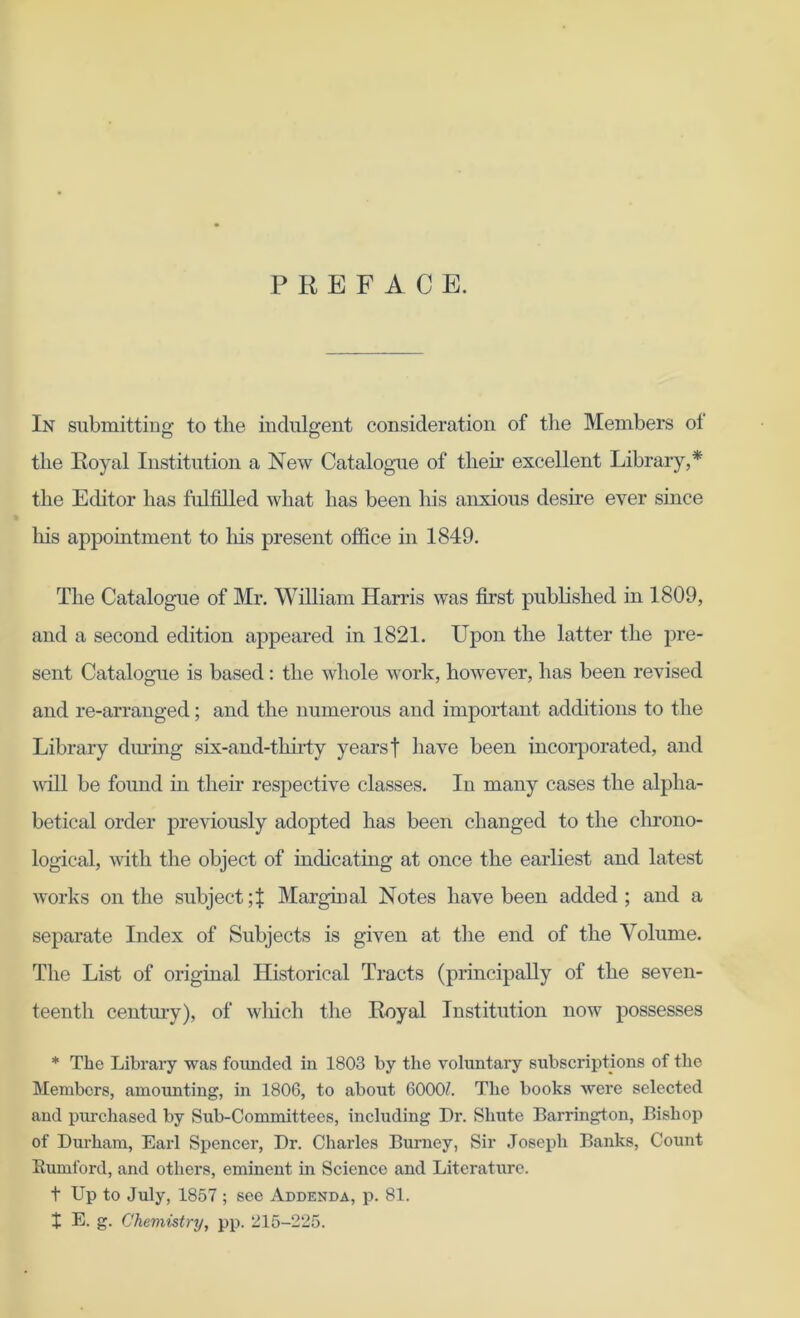 PREFACE. In submitting to the indulgent consideration of the Members ot the Royal Institution a New Catalogue of their excellent Library,* the Editor has fulfilled what has been Lis anxious desire ever since his appointment to his present office in 1849. The Catalogue of Mr. William Harris was first published in 1809, and a second edition appeared in 1821. Upon the latter the pre- sent Catalogue is based: the whole work, however, has been revised and re-arranged; and the numerous and important additions to the Library dining six-and-thirty years f have been incorporated, and will be found in their respective classes. In many cases the alpha- betical order previously adopted has been changed to the chrono- logical, with the object of indicating at once the earliest and latest works on the subject Marginal Notes have been added ; and a separate Index of Subjects is given at the end of the Volume. The List of original Historical Tracts (principally of the seven- teenth century), of which the Royal Institution now possesses * The Library was founded in 1803 by the voluntary subscriptions of the Members, amounting, in 1806, to about 6000?. The books were selected and purchased by Sub-Committees, including Dr. Shutc Barrington, Bishop of Durham, Earl Spencer, Dr. Charles Burney, Sir Joseph Banks, Count Rumford, and others, eminent in Science and Literature. t Up to July, 1857 ; see Addenda, p. 81.