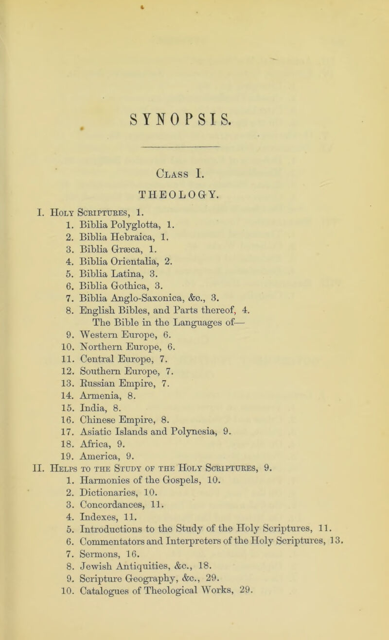 SYNOPSIS. Class I. THEOLOGY. I. Holy Scriptures, 1. 1. Biblia Polyglotta, 1. 2. Biblia Hebraica, 1, 3. Biblia Grseca, 1. 4. Biblia Orientalia, 2. 5. Biblia Latina, 3. 6. Biblia Gotbica, 3. 7. Biblia Anglo-Saxonica, &o., 3. 8. English Bibles, and Parts thereof, 4. The Bible in the Languages of— 9. Western Europe, 6. 10. Northern Europe, 6. 11. Central Europe, 7. 12. Southern Europe, 7. 13. Russian Empire, 7. 14. Armenia, 8. 15. India, 8. 16. Chinese Empire, 8. 17. Asiatic Islands and Polynesia, 9. 18. Africa, 9. 19. America, 9. II. Helps to the Study of the Holy Scriptures, 9. 1. Harmonies of the Gospels, 10. 2. Dictionaries, 10. 3. Concordances, 11. 4. Indexes, 11. 5. Introductions to the Study of the Holy Scriptures, 11. 6. Commentators and Interpreters of the Holy Scriptures, 13. 7. Sermons, 16. 8. Jewish Antiquities, &c., 18. 9. Scripture Geography, &c., 29. 10. Catalogues of Theological Works, 29.