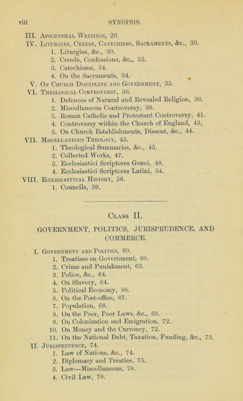 III. Apocryphal Writings, 29. IV. Liturgies, Creeds, Catechisms, Sacraments, &c., 30. 1. Liturgies, &c., 30. 2. Creeds, Confessions, &c., 33. 3. Catechisms, 34. 4. On the Sacraments, 34. % Y. On Church Discipline and Government, 35. YI. Theological Controversy, 36. 1. Defences of Natural and Revealed Religion, 36. 2. Miscellaneous Controversy, 39. 3. Roman Catholic and Protestant Controversy, 41. 4. Controversy within the Church of England, 43, 5. On Church Establishments, Dissent, &c., 44. YII. Miscellaneous Theology, 45. 1. Theological Summaries, &c., 45. 2. Collected Works, 47. 3. Ecclesiastici Scriptores Grseci, 48. 4. Ecclesiastici Scriptores Latini, 54. VIII. Ecclesiastical History, 56. 1. Councils, 59. Class II. GOVERNMENT, POLITICS, JURISPRUDENCE, AND COMMERCE. I. Government and Politics, 60. 1. Treatises on Government, 60. 2. Crime and Punishment, 63. 3. Police, &c., 64. 4. On Slavery, 64. 5. Political Economy, 66. 6. On the Post-office, 67. 7. Population, 68. 8. On the Poor, Poor Laws, &c., 69. 9. On Colonization and Emigration, 72. 10. On Money and the Currency, 72. 11. On the National Debt, Taxation, Funding, &c., 73. II. Jurisprudence, 74. 1. Law of Nations, &c., 74. 2. Diplomacy and Treaties, 75. 3. Law—Miscellaneous, 78. 4. Civil Law, 79.