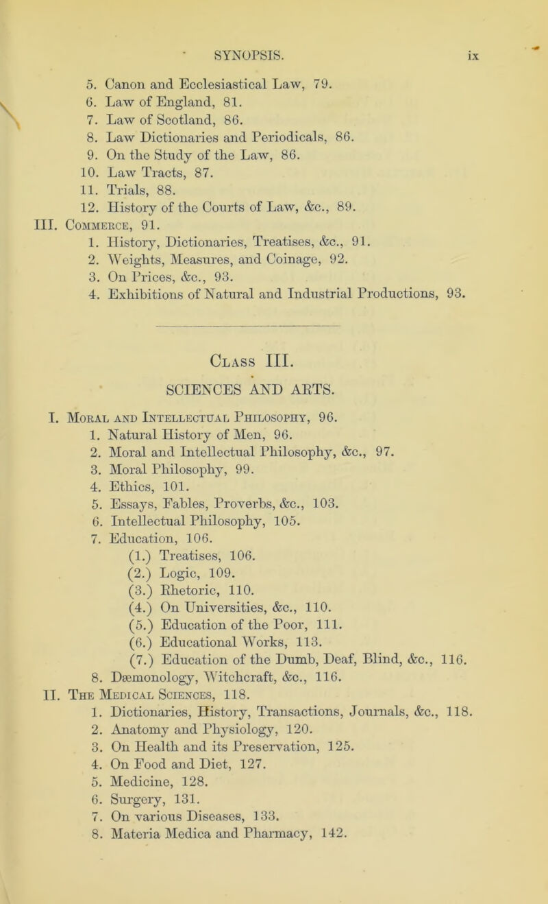 5. Canon and Ecclesiastical Law, 79. 6. Law of England, 81. 7. Law of Scotland, 86. 8. Law Dictionaries and Periodicals, 86. 9. On the Study of the Law, 86. 10. Law Tracts, 87. 11. Trials, 88. 12. History of the Courts of Law, &c., 89. III. Commerce, 91. 1. History, Dictionaries, Treatises, &c., 91. 2. Weights, Measures, and Coinage, 92. 3. On Prices, &c., 93. 4. Exhibitions of Natural and Industrial Productions, 93. Class III. SCIENCES AND ARTS. I. Moral and Intellectual Philosophy, 96. 1. Natural History of Men, 96. 2. Moral and Intellectual Philosophy, &c., 97. 3. Moral Philosophy, 99. 4. Ethics, 101. 5. Essays, Fables, Proverbs, &c., 103. 6. Intellectual Philosophy, 105. 7. Education, 106. (1.) Treatises, 106. (2.) Logic, 109. (3.) Rhetoric, 110. (4.) On Universities, &c., 110. (5.) Education of the Poor, 111. (6.) Educational Works, 113. (7.) Education of the Dumb, Deaf, Blind, &c., 116. 8. Daunonology, Witchcraft, &c., 116. II. The Medical Sciences, 118. 1. Dictionaries, History, Transactions, Journals, &c., 118. 2. Anatomy and Physiology, 120. 3. On Health and its Preservation, 125. 4. On Food and Diet, 127. 5. Medicine, 128. 6. Surgery, 131. 7. On various Diseases, 133. 8. Materia Medica and Pharmacy, 142.
