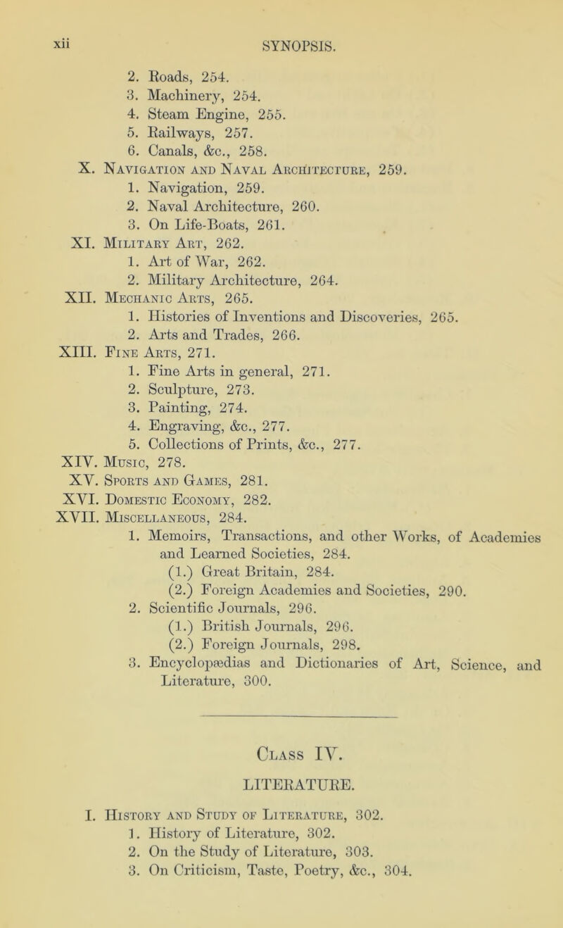 2. Roads, 254. 3. Machinery, 254. 4. Steam Engine, 255. 5. Railways, 257. 6. Canals, &c., 258. X. Navigation and Naval Architecture, 259. 1. Navigation, 259. 2. Naval Architecture, 260. 3. On Life-Boats, 261. XI. Military Art, 262. 1. Art of War, 262. 2. Military Architecture, 264. XII. Mechanic Arts, 265. 1. Histories of Inventions and Discoveries, 265. 2. Arts and Trades, 266. XIII. Fine Arts, 271. 1. Fine Arts in general, 271. 2. Sculpture, 273. 3. Painting, 274. 4. Engraving, &c., 277. 5. Collections of Prints, &c., 277. XIY. Music, 278. XY. Sports and Games, 281. XYI. Domestic Economy, 282. XYII. Miscellaneous, 284. 1. Memoirs, Transactions, and other Works, of Academies and Learned Societies, 284. (1.) Great Britain, 284. (2.) Foreign Academies and Societies, 290. 2. Scientific Journals, 296. (1.) British Journals, 296. (2.) Foreign Journals, 298. 3. Encyclopaedias and Dictionaries of Art, Science, and Literature, 300. Class IV. LITERATURE. I. History and Study of Literature, 302. 1. History of Literature, 302. 2. On the Study of Literature, 303. 3. On Criticism, Taste, Poetry, &c., 304.