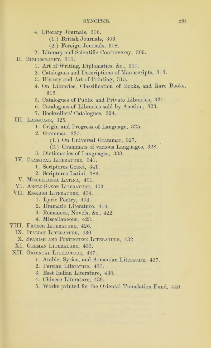 4. Literary Journals, 306. (1.) British Journals, 306. (2.) Foreign Journals, 308. 2. Literary and Scientific Controversy, 309. II. Bibliography, 310. 1. Art of Writing, Diplomatics, &c., 310. 2. Catalogues and Descriptions of Manuscripts, 313. 3. History and Art of Printing, 315. 4. On Libraries, Classification of Books, and Bare Books, 316. 5. Catalogues of Public and Private Libraries, 321. 6. Catalogues of Libraries sold by Auction, 323. 7. Booksellers’ Catalogues, 324. III. Language, 325. 1. Origin and Progress of Language, 325. 2. Grammar, 327. (1.) On Universal Grammar, 327. (2.) Grammars of various Languages, 328. 3. Dictionaries of Languages, 333. IV. Classical Literature, 341. 1. Scriptores Grseci, 341. 2. Scriptores Latini, 386. V. Miscellanea Latina, 401. VI. Anglo-Saxon Literature, 403. VII. English Literature, 404. 1. Lyric Poetry, 404. 2. Dramatic Literature, 416. 3. Eomances, Novels, &c., 422. 4. Miscellaneous, 423. VIII. French Literature, 426. IX. Italian Literature, 430. X. Spanish and Portuguese Literature, 432. XI. German Literature, 433. XII. Oriental Literature, 437. 1. Arabic, Syriac, and Armenian Literature, 437. 2. Persian Literature, 437. 3. East Indian Literature, 438. 4. Chinese Literature, 439. 5. Works printed for the Oriental Translation Fund, 440.