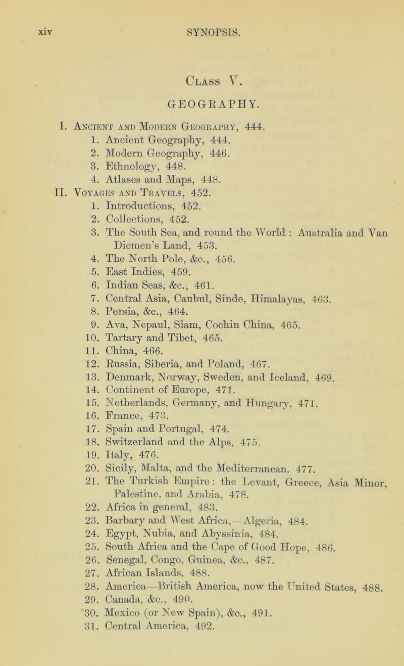 Class V. GEOGRAPHY. I. Ancient and Modern Geography, 444. 1. Ancient Geography, 444. 2. Modern Geography, 446. 3. Ethnology, 448. 4. Atlases and Maps, 448. II. Voyages and Travels, 452. 1. Introductions, 452. 2. Collections, 452. 3. The South Sea, and round the World : Australia and Van Diemen’s Land, 453. 4. The North Pole, &c., 456. 5. East Indies, 459. 6. Indian Seas, &c., 461. 7. Central Asia, Caubul, Sinde, Himalayas, 463. 8. Persia, &c., 464. 9. Ava, Nepaul, Siam, Cochin China, 465. 10. Tartary and Tibet, 465. 11. China, 466. 12. Russia, Siberia, and Poland, 467. 13. Denmark, Norway, Sweden, and Iceland. 469. 14. Continent of Europe, 471. 15. Netherlands, Germany, and Hungary, 471. 16. France, 473. 17. Spain and Portugal, 474. 18. Switzerland and the Alps, 475. 19. Italy, 476. 20. Sicily, Malta, and the Mediterranean, 477. 21. The Turkish Empire: the Levant, Greece, Asia Minor, Palestine, and Arabia, 478. 22. Africa in general, 483. 23. Barbary and West Africa,—Algeria, 484. 24. Egypt, Nubia, and Abyssinia, 484. 25. South Africa and the Cape of Good Hope, 486. 26. Senegal, Congo, Guinea, &c., 487. 27. African Islands, 488. 28. America—British America, now the United States, 488. 29. Canada, &c., 490. 30. Mexico (or New Spain), &c., 491. 31. Central America, 492.