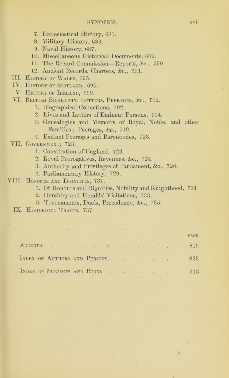 7. Ecclesiastical History, 681. 8. Military History, 686. 9. Naval History, 687. 10. Miscellaneous Historical Documents, 689. 11. The Becord Commission—Beports, &c., 690. 12. Ancient Becords, Charters, &c., 691. III. History of Wales, 695. IV. History of Scotland, 695. V. History of Ireland, 699. VI. British Biography, Letters, Peerages, &c., 702. 1. Biographical Collections, 702. 2. Lives and Letters of Eminent Persons, 704. 3. Genealogies and Memoirs of Boyal, Noble, and other Families; Peerages, &c., 719. 4. Extinct Peerages and Baronetcies, 723. VII. Government, 723. 1. Constitution of England, 723. 2. Boyal Prerogatives, Bevenues, &c., 724. 3. Authority and Privileges of Parliament, &c., 726. 4. Parliamentary History, 729. VIII. Honours and Dignities, 731. 1. Of Honours and Dignities, Nobility and Knighthood, 731 2. Heraldry and Heralds’ Visitations, 733. 3. Tournaments, Duels, Precedency, &c., 735. IN. Historical Tracts, 737. page Addenda . 819 Index of Authors and Persons 823 Index of Subjects and Books 913 b