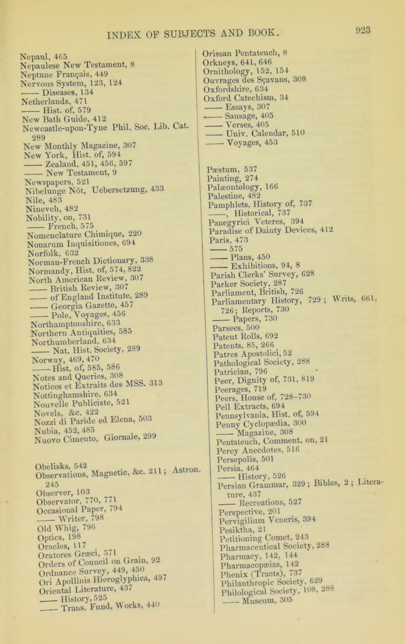 Nepaul, 465 Nepaulese New Testament, 8 Neptune Fra^ais, 449 Nervous System, 123, 124 Diseases, 134 Netherlands, 471 Hist, of, 579 New Bath Guide, 412 Newcastle-upon-Tyne Phil. Soc. Lib. Cat. 289 New Monthly Magazine, 307 New York, Hist, of, 594 Zealand, 451, 456, 597 New Testament, 9 Newspapers, 521 Nibelunge Not, Uebersetzung, 433 Nile, 483 Nineveh, 482 Nobility, on, 731 French, 575 Nomenclature Chimique, 220 Nonarum Inquisitiones, 694 Norfolk, 632 Norman-French Dictionary, 338 Normandy, Hist, of, 574, 822 North American Review, 307 British Review, 307 of England Institute, 289 Georgia Gazette, 457 Pole, Voyages, 456 Northamptonshire, 633 Northern Antiquities, 585 Northumberland, 634 Nat. Hist. Society, 289 Norway, 469,470 Hist, of, 585, 586 Notes and Queries, 308 Notices et Extraits des MSS. 313 Nottinghamshire, 634 Nouvelle Publiciste, 521 Novels, &c. 422 Nozzi di Paride ed Elena, 503 Nubia, 452, 485 Nuovo Cimento, Giomale, 2JJ Obelisks, 542 . _.. . . _trnri Observations, Magnetic, &c. 211, Astron. 245 Observer, 103^ Observator, 770, 771 Occasional Paper, 794 Writer, 798 Old Whig, 796 Optics, 198 Oracles, 117 Oratores Grrnci, 3-1 . Orders of Council on Grain, 9- Ordnance Survey, 449, 4:,o Ori Apollinis Hieroglyphica, 4J- Oriental Literature, 437 History, 525 Trans. Fund, W orks, 440 Orissan Pentateuch, 8 Orkneys, 641, 646 Ornithology, 152, 154 Ouvrages des S9avaus, 308 Oxfordshire, 634 Oxford Catechism, 34 Essays, 307 . Sausage, 405 Verses, 405 Univ. Calendar, 510 Voyages, 453 Peestum, 537 Painting, 274 Pal moil tology, 166 Palestine, 482 Pamphlets, History of, 737 , Historical, 737 Panegyrici Veteres, 394 Paradise of Dainty Devices, 412 Paris, 473 575 Plans, 450 Exhibitions, 94, 8 Parish Clerks’ Survey, 628 Parker Society, 287 Parliament, British, 726 Parliamentary History, 729 ; w nts, 726; Reports, 730 Papers, 730 Parsees, 500 Patent Rolls, 692 Patents, 85, 266 _ Patres Apostnlici, 52 Pathological Society, 288 Patrician, 796 Peer, Dignity of, 731, 819 Peerages, 719 Peers, House of, 728-730 Pell Extracts, 694 Pennsylvania, Hist, of, 594 Penny Cyclopedia, 300 Magazine, 308 Pentateuch, Comment, on, 21 Percy Anecdotes, 516 Persepolis, 501 Persia, 464 History, 526 Persian Grammar, 329 ; Bibles, - ; ture, 437 Recreations, 527 Perspective, 201 Pervigilium Veneris, 394 Pesiktha, 21 Petitioning Comet, 243 Pharmaceutical Society, 288 Pharmacy, 142, 144 Pharmacopeias, 142^ Phenix (Tracts), 73 < Philanthropic Society, 629 Philological Society, 108, 2»s I Museum, 305 661, Litera-
