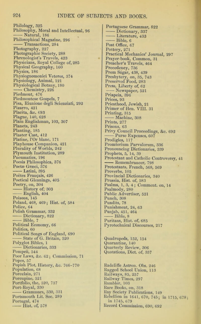 Philology, 325 Philosophy, Moral and Intellectual, 96 Natural, 186 Philosophical Magazine, 296 Transactions, 284 Photography, 227 Photographic Society, 288 Phrenologist’s Travels, 423 Physicians, Royal College of, 285 Physical Geography, 160 Physics, 186 Physiognomonici Veteres, 374 Physiology, Animal, 121 Physiological Botany, 180 Chemistry, 226 Piedmont, 476 Piedmontese Gospels, 7 Pisa, Riunione degli Scienziati, 292 Pizarro, 421 Placita, &c. 693 Plague, 140, 628 Plain Englishman, 103, 307 Planets, 243 Planting, 185 Plaster Cast, 412 Platine, l’Or blanc, 171 Playhouse Companion, 421 Plurality of Worlds, 242 Plymouth Institution, 289 Pneumatics, 196 Poesis Philosophica, 376 Poetae Graeci, 376 Latini, 395 Poetes Frant^ais, 426 Poetical Gleanings, 405 Poetry, on, 304 History of, 303 English, 404 Poisons, 145 Poland, 468, 469; Hist, of, 584 Police, 64 Polish Grammar, 332 Dictionary, 822 Bible, 7 Political Economy, 66 Politics, 60 Political Songs of England, 690 State of G. Britain, 520 Polyglot Bibles, 1 Dictionaries, 333 Pompeii, 544 Poor Laws, &c. 62 ; Commission, 71 Popes, 57 Popish Plot, History, &e. 766-770 Population, 68 Porcelain, 271 Porcupine, 521 Portfolio, the, 520, 737 Port-lloyal, 330 Grammars, 330, 331 Portsmouth Lit. Soc. 289 Portugal, 474 Hist, of, 578 Portuguese Grammar, 822 Dictionary, 337 Literature, 433 Bible, 6 Post Office, 67 Pottery, 271 Practical Mechanics’ Journal, 297 Prayer-book, Common, 31 Preacher’s Travels, 464 Precedency, 736 Prem Sugar, 438, 439 Presbytery, on, 35, 743 Preserved Food, 283 Press, Liberty of, 62 Newspaper, 521 Priapeia, 396 Prices, 93 Priesthood, Jewish, 21 Primer of Hen. VIII. 31 Printing, 315 Machine, 308 Prints, 277 Prisons, 63 Privy Council Proceedings, &c. 692 Purse Expenses, 607 Prodigies, 117 Promtorium Parvulorura, 336 Pronouncing Dictionaries, 339 Prophets, 5, 14, 39 Protestant and Catholic Controversy, 41 Remembrancer, 798 Protestants, French, 568, 569 Proverbs, 105 Provincial Dictionaries, 340 Prussia, Hist, of, 583 Psalms, 1, 3, 4 ; Comment, on, 14 Psalmody, 280 Public Advertiser, 521 Punch, 308 Pundits, 78 Punishment, 24, 63 Punjab, 451, 464 Bible, 8 Puritans, Hist, of, 685 Pyroteclmical Discourses, 217 Quadrupeds, 152, 154 Quarantine, 140 Quarterly Review, 306 Quotations, Diet, of, 337 Radcliff'e Astron. Obs. 246 Ragged School Union, 113 Railways, 85, 257 Railway Times, 297 Rambler, 103 Rare Books, on, 318 Ray Society Publications, 149 Rebellion in 1641, 670, 745; in 1715, 678 in 1745, 679 Record Commission, 690, 692
