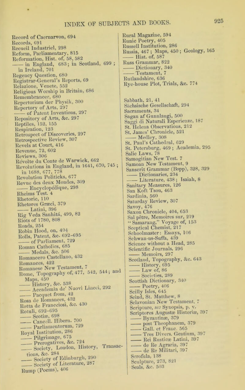 Record of Caernarvon, 694 Records, 691 Recueil Industriel, 298 Reform, Parliamentary, 815 Reformation, Hist, of, 58, 582 in England, 683; in Scotland, 699 ; in Ireland, 701 Regency Question, 680 Registrar-General’s Reports, 69 llelazioue, Venete, 552 Religious Worship in Britain, 686 Remembrancer, 680 Repertorium der Physik, 300 Repertory of Arts, 297 of Patent Inventions, 297 Repository of Arts, &c. 297 Reptiles, 152, 155 Respiration, 123 Retrospect of Discoveries, 297 Retrospective Review, 307 Revels at Court, 416 Revenue, 72, 602 Reviews, 306 Rcvolte du Conte de Warwick, 662 Revolutions in England, in 1641, 670, 745 ; in 1688, 677, 778 Revolution Politicks, 677 Revue des deux Mondes, 309 Encyclopedique, 298 Rheims Test. 4 Rhetoric, 110 Rhetores Grseci, 379 Latini, 396 Rig Veda Sanhita, 499, 82 Riots of 1780, 808 Roads, 254 Robin Hood, on, 404 Rolls, Patent, &c. 692-695 of Parliament, 729 Roman Catholics, 685 Medals, See. 506 Romancero Castellano, 432 Romances, 422 Romanese New Testament, 7 Rome, Topography of, 477, 542, .>44; and Maps, 450 History, &c. 538 . Accademia de Nuovi Lincei, -92 Pacquet from, 42 Rosa de Romances, 432 Rotta de Francciosi, &c. 430 Rotuli, 692-695 Scoti®, 698 Cancell. Hibern. 700 Parliamentorum, 729 Royal Institution, 286 Pilgrimage, 675 Prerogatives, &c. 724 Society, London, History, Transac- tions, &c. 284- Society of Edinburgh, 290 Society of Literature, 287 Rump (Poems), 406 Rural Magazine, 594 Runic Poetry, 405 Russell Institution, 286 Russia, 467 ; Maps, 450 ; Geology, 165 Hist, of, 587 Russ Grammar, 822 Dictionary, 340 Testament, 7 Rutlandshire, 636 Rye-house Plot, Trials, Sec. Sabbath, 21, 41 Siichsische Gesellschaft, 294 Sacraments, 34 Sagan af Gunnlaugi, 500 Saggi di Naturali Esperienze, 187 St. Helena Observations, 212 St. James’ Chronicle, 521 Medley, 308 St. Paul’s Cathedral, 629 St. Petersburg, 469 ; Academia, 295 Salic Laws, 78 Samogitian New Test. 7 Samoan New Testament, 9 Sanscrit Grammar (Bopp), 328, 329 Dictionaries, 234 Literature, 438 ; Isaiah, 8 Sanitary Measures, 126 San Koft Tsou, 463 Sardinia, 560 Saturday Review, 307 Savoy, 476 Saxon Chronicle, 404, 653 Sal petre, Memoires sur, 219 “ Samarang,” Voyage of, 153 Sceptical Chemist, 217 Schoolmaster: Essays, 106 Schwau-us-Suffa, 439 Science without a Head, 285 Scientific Journals, 296 Memoirs, 297 Scotland, Topography, Sec. 643 History, 695 Law of, 86 Societies, 289 Scottish Dictionary, 340 Poetry, 406 Scilly Isles, 645 Scind, St. Matthew, 8 Sclavoniau New Testament, 7 Scripture, scj Synopsis, p. v. Scriptores August sc Historic, 397 Byzantin®, 379 post Theophanem, 379 Gall, et Franc. 565 Tres Divers. Gentium, 397 Rei Rustic® Latini, 397 de He Agraria, 397 de Re Militari, 397 Scrofula, 138 Sculpture, 273, 821 Seals, &c. 503