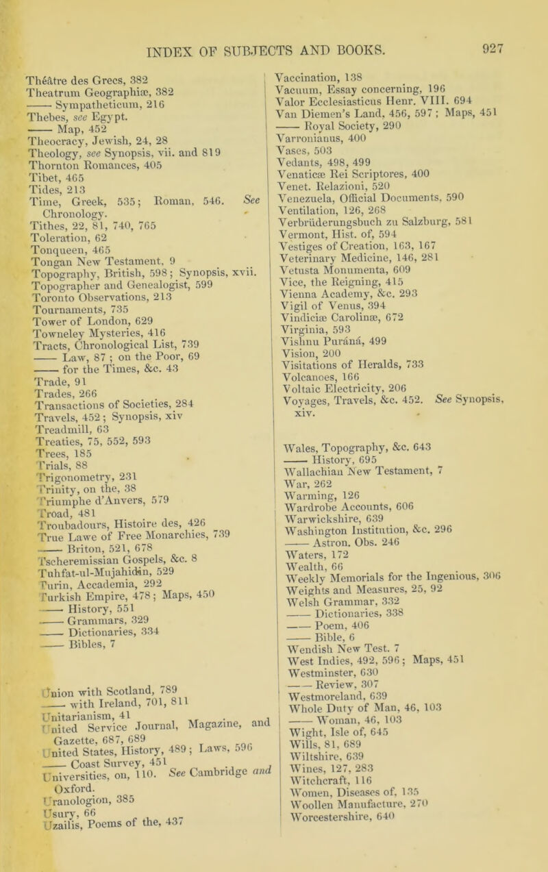 Theatre des Grecs, 382 Theatrum Geographia;, 382 ■ Sympatheticum, 216 Thebes, see Egypt. Map, 452 Theocracy, Jewish, 24, 28 Theology, see Synopsis, vii. and 819 Thornton Romances, 405 Tibet, 4C5 Tides, 213 Time, Greek, 535; Roman, 546. See Chronology. Tithes, 22, 81, 740, 765 Toleration, 62 Tonqueen, 465 Tongan New Testament, 9 Topography, British, 598; Synopsis, xvii. Topographer and Genealogist, 599 Toronto Observations, 213 Tournaments, 735 Tower of London, 629 Towneley Mysteries, 416 Tracts, Chronological List, 739 Law, 87 ; on the Poor, 69 for the Times, &c. 43 Trade, 91 Trades, 266 Transactions of Societies, 284 Travels, 452; Synopsis, xiv Treadmill, 63 Treaties, 75, 552, 593 Trees, 185 Trials, 88 Trigonometry, 231 Trinity, on the, 38 Triumphe d’Anvers, 579 Troad, 481 Troubadours, Histoire des, 426 True Lawe of Free Monarchies, 739 Briton, 521, 678 Tseheremissian Gospels, &c. 8 T uh fat-ul-MujahuHn, 529 Turin, Accademia, 292 Turkish Empire, 478 ; Maps, 450 History, 551 Grammars, 329 Dictionaries, 334 Bibles, 7 Inion with Scotland, 789 with Ireland, 701, 811 Unitarianism, 41 , T'nited Service Journal, Magazine, and Gazette, 687, 689 nited States, History, 489 ; Laws, 596 Coast Survey, -151 Universities, on, 110. See Cambridge and Oxford. Uranologion, 385 Usury, 66 Uzailis, Poems of the, 43, Vaccination, 138 Vacuum, Essay concerning, 196 Valor Ecclesiasticus Henr. VIII. 694 Van Diemen’s Land, 456, 597 ; Maps, 451 Royal Society, 290 Varronianus, 400 Vases, 503 Vedants, 498, 499 Venaticm Rei Scriptores, 400 Venet. Relazioni, 520 Venezuela, Official Documents, 590 Ventilation, 126, 268 Verbriiderungsbuch zu Salzburg, 581 Vermont, Hist, of, 594 Vestiges of Creation, 163, 167 Veterinary Medicine, 146, 281 Vetusta Monumenta, 609 Vice, the Reigning, 415 Vienna Academy, &c. 293 Vigil of Venus, 394 Vindiciae Carolina;, 672 Virginia, 593 Vishnu Puranii, 499 Vision, 200 Visitations of Heralds, 733 Volcanoes, 166 Voltaic Electricity, 206 Voyages, Travels, &c. 452. See Synopsis, xiv. Wales, Topography, &c. 643 History, 695 j Wallachian New Testament, 7 War, 262 ! Warming, 126 Wardrobe Accounts, 606 j Warwickshire, 639 I Washington Institution, &c. 296 —-— Astron. Obs. 246 Waters, 172 Wealth, 66 Weekly Memorials for the Ingenious, 306 Weights and Measures, 25, 92 Welsh Grammar, 332 Dictionaries, 338 Poem, 406 Bible, 6 Wendish New Test. 7 West Indies, 492, 596 ; Maps, 451 Westminster, 630 Review, 307 Westmoreland, 639 Whole Duty of Man, 46, 103 Woman, 46, 103 Wight, Isle of, 645 Wills, 81, 689 Wiltshire, 639 Wines, 127, 283 Witchcraft, 116 Women, Diseases of, 135 Woollen Manufacture, 270 Worcestershire, 640