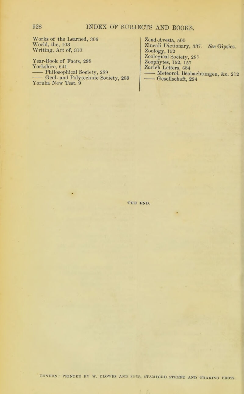Works of the Learned, 306 World, the, 103 Writing, Art of, 310 Year-Book of Facts, 298 Yorkshire, 641 Philosophical Society, 289 Geol. and Polytechnic Society, 289 Yoruba New Test. 9 Zend-Avesta, 500 Zincali Dictionary, 337. See Gipsies. Zoology, 152 Zoological Society, 287 Zoophytes, 152, 157 Zurich Letters, 684 Meteorol. Beobachtungen, &c. 212 Gesellschaft, 294 THE END. LONDON : riUNTF.n BV W. CLOWES AND SoNF, STAMIORD STREET AND CHARING CROSS.