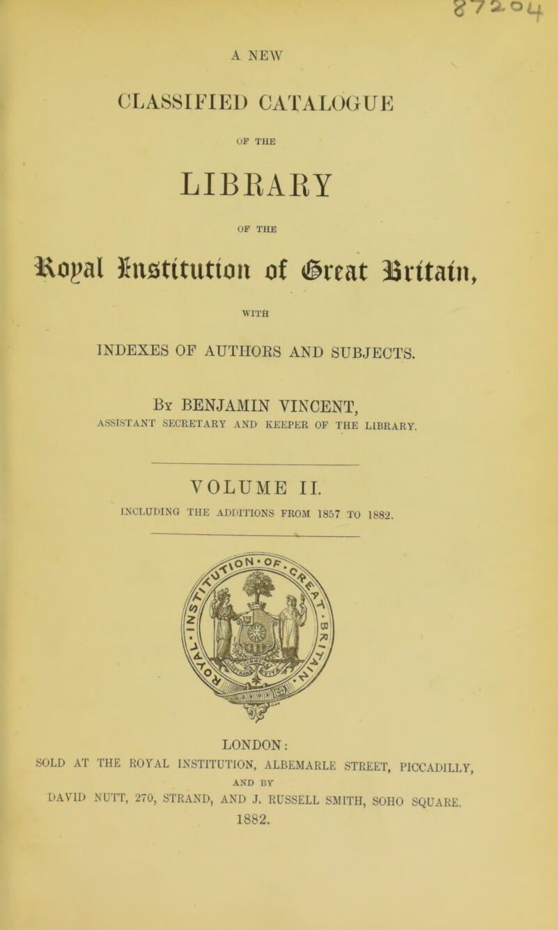 CLASSIFIED CATALOGUE OF THE LIBRARY OF THE Koj>al Jhistttutton of <©reat Britain, WITH INDEXES OF AUTHORS AND SUBJECTS. By BENJAMIN VINCENT, ASSISTANT SECRETARY AND KEEPER OF THE LIBRARY. VOLUME II. INCLUDING THE ADDITIONS FROM 1857 TO 1882. LONDON: SOLD AT THE ROYAL INSTITUTION, ALBEMARLE STREET, PICCADILLY, AND BY DAVID NUTT, 270, STRAND, AND J. RUSSELL SMITH, SOHO SQUARE. 1882.