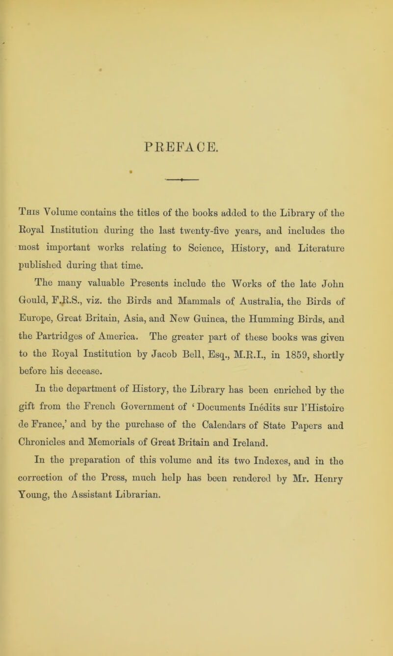 PREFACE. This Volume contains the titles of the books added to the Library of the Royal Institution during the last twenty-five years, and includes the most important works relating to Science, History, and Literature published during that time. The many valuable Presents include the Works of the late John Gould, F.R.S., viz. the Birds and Mammals of Australia, the Birds of Europe, Great Britain, Asia, and New Guinea, the Humming Birds, and the Partridges of America. The greater part of these books was given to the Royal Institution by Jacob Bell, Esq., M.R.I., in 1859, shortly before his decease. In the department of History, the Library has been enriched by the gift from the French Government of ‘ Documents Inedits sur l’Histoire de France,’ and by the purchase of the Calendars of State Papers and Chronicles and Memorials of Great Britain and Ireland. In the preparation of this volume and its two Indexes, and in the correction of the Press, much help has been rendered by Mr. Henry Young, the Assistant Librarian.