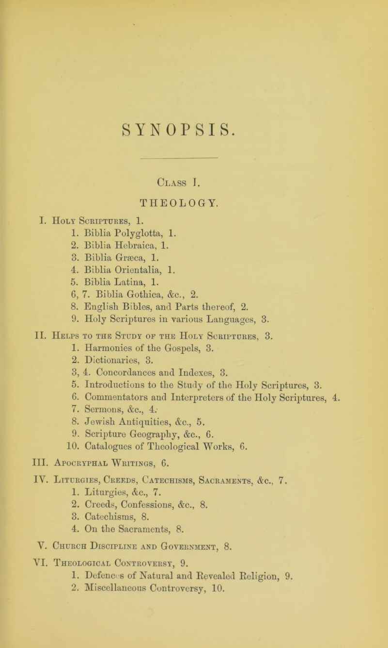 SYNOPSIS. Class J. THEOLOGY. I. Holy Scriptures, 1. 1. Biblia Folyglotta, 1. 2. Biblia Hebraica, 1. 3. Biblia Grieca, 1. 4. Biblia Oricntalia, 1. 5. Biblia Latina, 1. G, 7. Biblia Gotbica, &c., 2. 8. English Bibles, and Parts thereof, 2. 9. Holy Scriptures in various Languages, 3. II. Helps to the Study of the Holy Scriptdres, 3. 1. Harmonies of the Gospels, 3. 2. Dictionaries, 3. 3. 4. Concordances and Indexes, 3. 5. Introductions to the Study of the Holy Scriptures, 3. 6. Commentators and Interpreters of the Holy Scriptures, 4. 7. Sermons, &c., 4. 8. Jewish Antiquities, &c., 5. 9. Scripture Geography, &c., G. 10. Catalogues of Theological Works, G. III. Apocryphal Writings, G. IV. Liturgies, Creeds, Catechisms, Sacraments, &c., 7. 1. Liturgies, Ac., 7. 2. Creeds, Confessions, &c., 8. 3. Catechisms, 8. 4. On the Sacraments, 8. V. Church Discipline and Government, 8. VI. Theological Controversy, 9. 1. Defences of Natural and Revealed Religion, 9. 2. Miscellaneous Controversy, 10.
