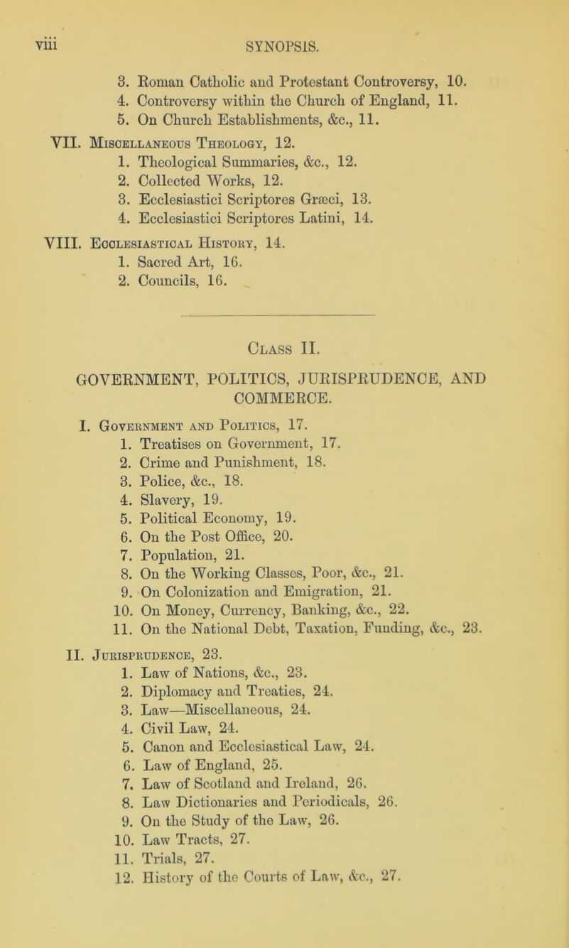 3. Roman Catholic and Protestant Controversy, 10. 4. Controversy within the Church of England, 11. 5. On Church Establishments, &c., 11. VII. Miscellaneous Theology, 12. 1. Theological Summaries, &c., 12. 2. Collected Works, 12. 3. Ecclesiastici Scriptores Grseci, 13. 4. Ecclesiastici Scriptores Latini, 14. VIII. Ecclesiastical History, 14. 1. Sacred Art, 16. 2. Councils, 16. Class II. GOVERNMENT, POLITICS, JURISPRUDENCE, AND COMMERCE. I. Government and Politics, 17. 1. Treatises on Government, 17. 2. Crime and Punishment, 18. 3. Police, &c., 18. 4. Slavery, 19. 5. Political Economy, 19. 6. On the Post Office, 20. 7. Population, 21. 8. On the Working Classes, Poor, &c., 21. 9. On Colonization and Emigration, 21. 10. On Money, Currency, Banking, &c., 22. 11. On the National Debt, Taxation, Funding, &c., 23. II. Jurisprudence, 23. 1. Law of Nations, &c., 23. 2. Diplomacy and Treaties, 24. 3. Law—Miscellaneous, 24. 4. Civil Law, 24. 5. Canon and Ecclesiastical Law, 24. 6. Law of England, 25. 7. Law of Scotland and Ireland, 26. 8. Law Dictionaries and Periodicals, 26. 9. On the Study of the Law, 26. 10. Law Tracts, 27. 11. Trials, 27. 12. History of the Courts of Law, &c., 27.
