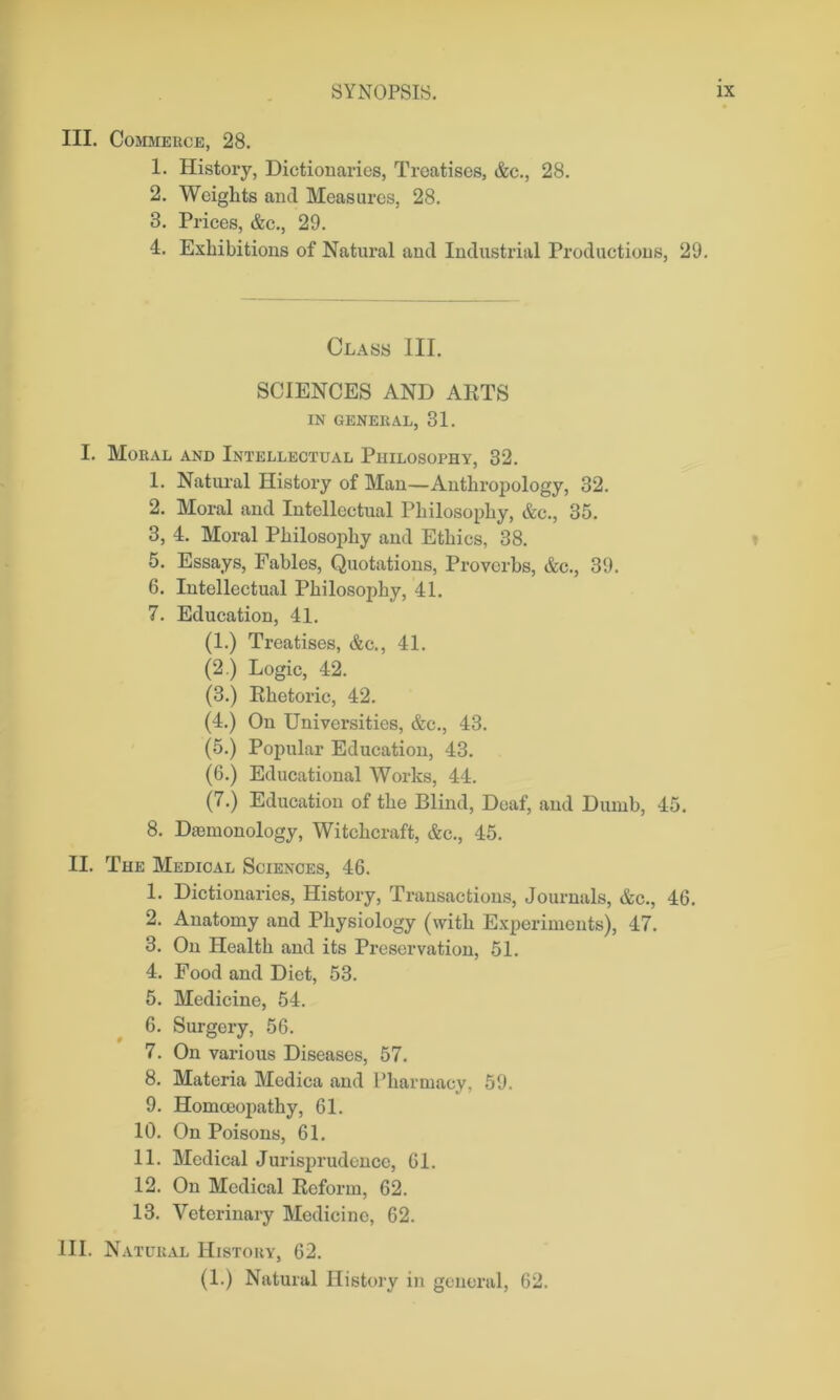 III. Commerce, 28. 1. History, Dictionaries, Treatises, &c., 28. 2. Weights and Measures, 28. 3. Prices, &c., 29. 4. Exhibitions of Natural and Industrial Productions, 29. Class III. SCIENCES AND ARTS IN GENERAL, 31. I. Moral and Intellectual Philosophy, 32. 1. Natural History of Man—Anthropology, 32. 2. Moral and Intellectual Philosophy, &c., 35. 3. 4. Moral Philosophy and Ethics, 38. 5. Essays, Fables, Quotations, Proverbs, &c., 39. 6. Intellectual Philosophy, 41. 7. Education, 41. (1.) Treatises, &c., 41. (2.) Logic, 42. (3.) Rhetoric, 42. (4.) On Universities, &c., 43. (5.) Popular Education, 43. (6.) Educational Works, 44. (7.) Education of the Blind, Deaf, and Dumb, 45. 8. Diemonology, Witchcraft, &c., 45. II. The Medical Sciences, 46. 1. Dictionaries, History, Transactions, Journals, &c., 46. 2. Anatomy and Physiology (with Experiments), 47. 3. On Health and its Preservation, 51. 4. Food and Diet, 53. 5. Medicine, 54. 6. Surgery, 56. 7. On various Diseases, 57. 8. Materia Medica and Pharmacy, 59. 9. Homoeopathy, 61. 10. On Poisons, 61. 11. Medical Jurisprudence, 61. 12. On Medical Reform, 62. 13. Veterinary Medicine, 62. 111. Natural History, 62. (1.) Natural History in general, 62.