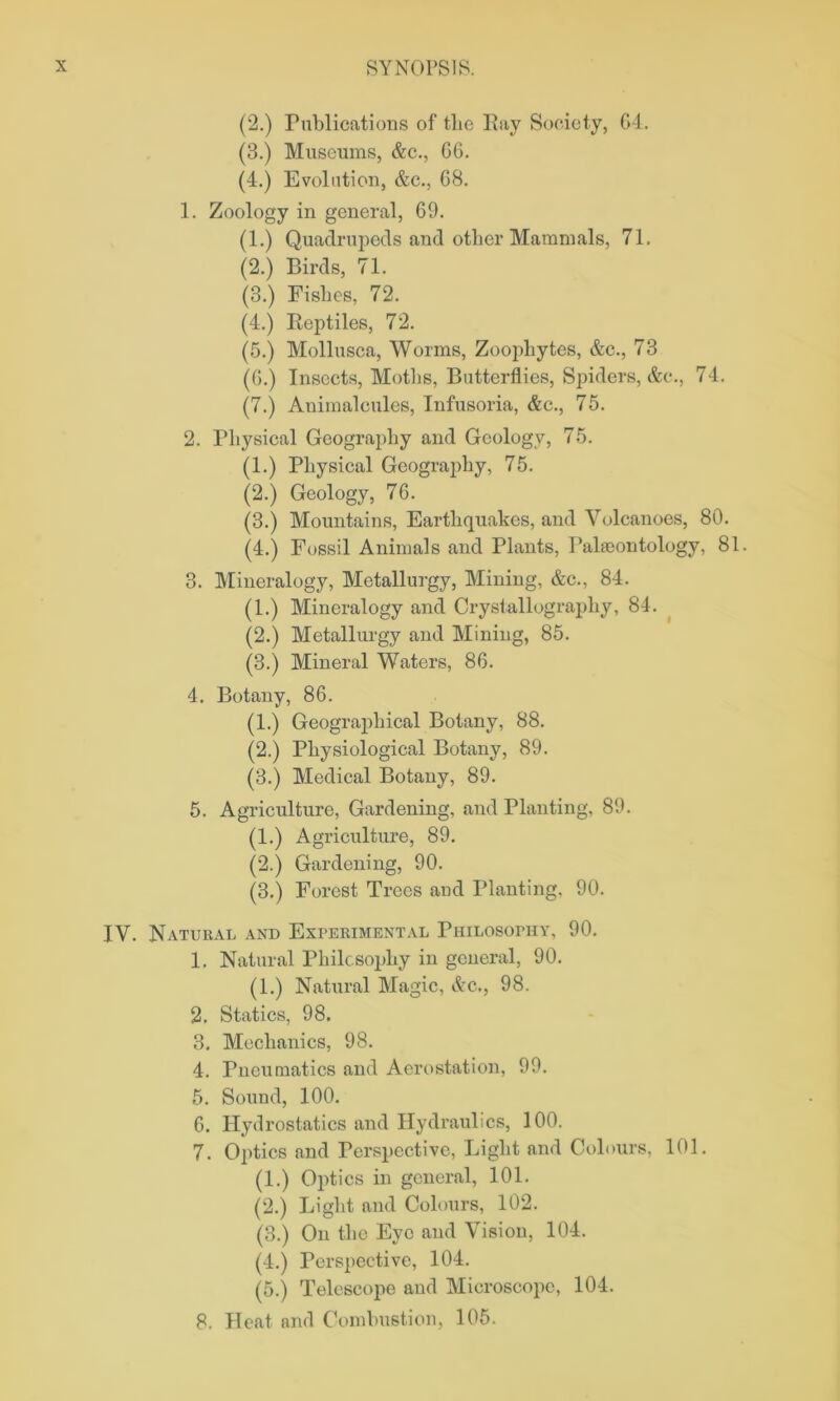 (2.) Publications of tlie Pay Society, G4. (3.) Museums, &c., 66. (4.) Evolution, &c., 68. 1. Zoology in general, 69. (1.) Quadrupeds and other Mammals, 71. (2.) Birds, 71. (3.) Fishes, 72. (4.) Reptiles, 72. (5.) Mollusca, Worms, Zoophytes, &c., 73 (6.) Insects, Moths, Butterflies, Spiders, &c., 74. (7.) Animalcules, Infusoria, &c., 75. 2. Physical Geography and Geology, 75. (1.) Physical Geography, 75. (2.) Geology, 76. (3.) Mountains, Earthquakes, and Volcanoes, 80. (4.) Fossil Animals and Plants, Palaeontology, 81. 3. Mineralogy, Metallurgy, Mining, &c., 84. (1.) Mineralogy and Crystallography, 84. (2.) Metallurgy and Mining, 85. (3.) Mineral Waters, 86. 4. Botany, 86. (1.) Geographical Botany, 88. (2.) Physiological Botany, 89. (3.) Medical Botany, 89. 5. Agriculture, Gardening, and Planting, 89. (1.) Agriculture, 89. (2.) Gardening, 90. (3.) Forest Trees and Planting. 90. IV. Natural and Experimental Philosophy, 90. 1. Natural Philosophy in general, 90. (1.) Natural Magic, Ac., 98. 2. Statics, 98. 3. Mechanics, 98. 4. Pneumatics and Aerostation, 99. 5. Sound, 100. 6. Hydrostatics and Hydraulics, 100. 7. Optics and Perspective, Light and Colours, 101. (1.) Optics in general, 101. (2.) Light and Colours, 102. (3.) On the Eye and Vision, 104. (4.) Perspective, 104. (5.) Telescope and Microscope, 104. 8. Heat and Combustion, 105.