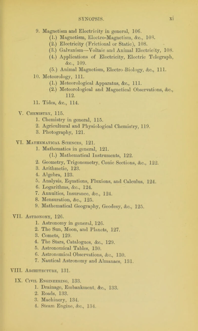 9. Magnetism and Electricity in general, 106. (1.) Magnetism, Electro-Magnetism, &c., 108. (2.) Electricity (Frictional or Static), 108. (3.) Galvanism—Voltaic and Animal Electricity, 108. (4.) Applications of Electricity, Electric Telegraph, &c., 109. (5.) Animal Magnetism, Electro-Biology, &c., 111. 10. Meteorology, 111. (1.) Meteorological Apparatus, &c., 111. (2.) Meteorological and Maguetical Observations, &c., 112. 11. Tides, &c., 114. V. Chemistry, 115. 1. Chemistry in general, 115. 2. Agricultural and Physiological Chemistry, 119. 3. Photography, 121. VI. Mathematical Sciences, 121. 1. Mathematics in general, 121. (1.) Mathematical Instruments, 122. 2. Geometry, Trigonometry, Conic Sections, &e., 122. 3. Arithmetic, 123. 4. Algebra, 123. 5. Analysis, Equations, Fluxions, and Calculus, 124. 6. Logarithms, &c., 124. 7. Annuities, Insurance, &c., 124. 8. Mensuration, &c., 125. 9. Mathematical Geography, Geodesy, &c., 125. VII. Astronomy, 126. 1. Astronomy in general, 126. 2. The Sun, Moon, and Planets, 127. 3. Comets, 129. 4. The Stars, Catalogues, &c., 129. 5. Astronomical Tables, 130. 6. Astronomical Observations, &c., 130. 7. Nautical Astronomy and Almanacs, 131. VIII. Architecture, 131. IX. Civil Engineering, 133. 1. Drainage, Embankment. &c., 133. 2. Roads, 133. 3. Machinery, 134. 4. Steam Engine. <Vc., 134.