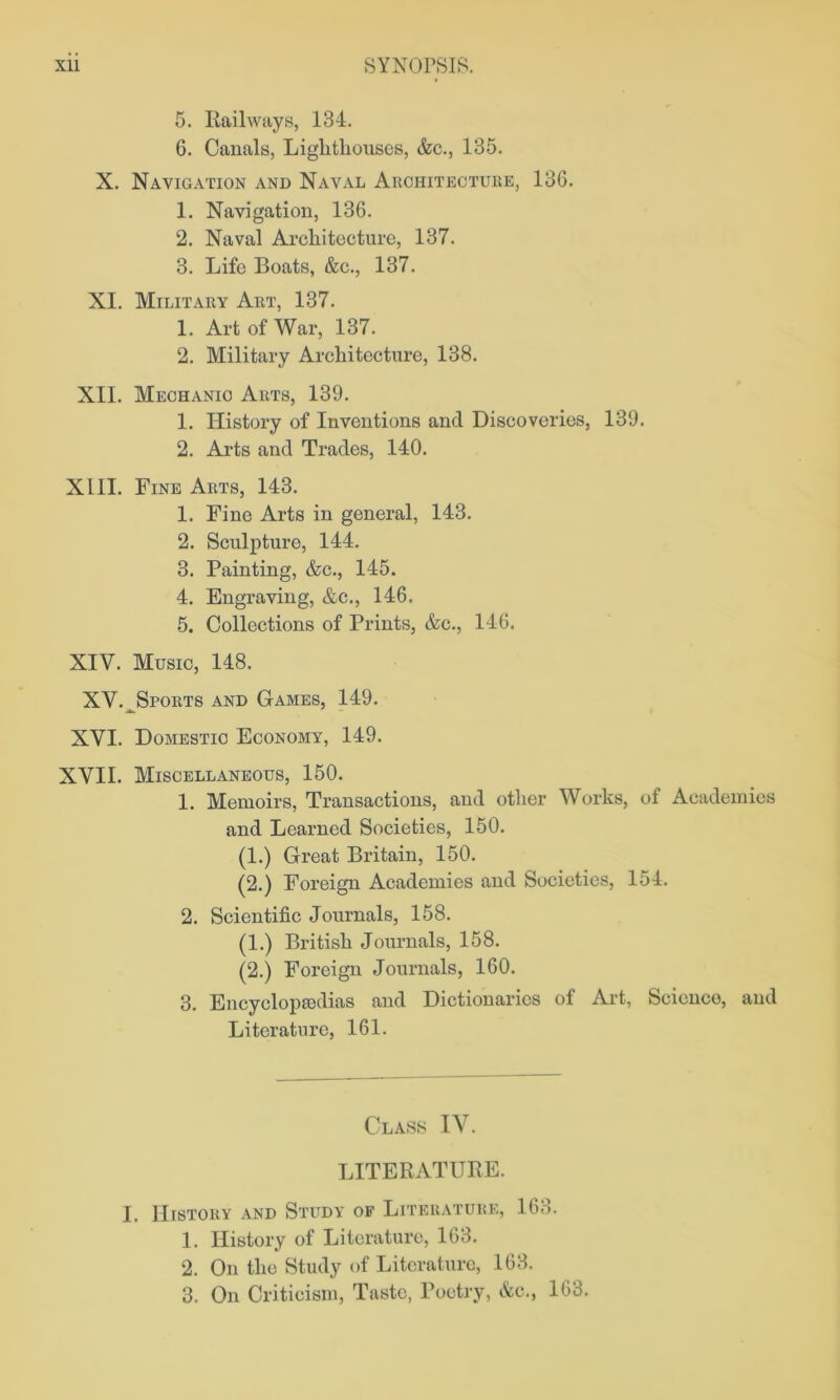 5. Railways, 134. 6. Canals, Lighthouses, &c., 135. X. Navigation and Naval Architecture, 136. 1. Navigation, 136. 2. Naval Architecture, 137. 3. Life Boats, &e., 137. XI. Military Art, 137. 1. Art of War, 137. 2. Military Architecture, 138. XII. Mechanic Arts, 139. 1. History of Inventions and Discoveries, 139. 2. Arts and Trades, 140. XIII. Fine Arts, 143. 1. Fine Arts in general, 143. 2. Sculpture, 144. 3. Painting, &c., 145. 4. Engraving, &c., 146. 5. Collections of Prints, &c., 146. XIV. Music, 148. XV. ^Sports and Games, 149. XVI. Domestic Economy, 149. XVII. Miscellaneous, 150. 1. Memoirs, Transactions, and other Works, of Academies and Learned Societies, 150. (1.) Great Britain, 150. (2.) Foreign Academies and Societies, 154. 2. Scientific Journals, 158. (1.) British Journals, 158. (2.) Foreign Journals, 160. 3. Encyclopedias and Dictionaries of Art, Science, and Literature, 161. Class IV. LITERATURE. I. History and Study of Literature, 163. 1. History of Literature, 163. 2. On the Study of Literature, 163. 3. On Criticism, Taste, Poetry, &c., 163.
