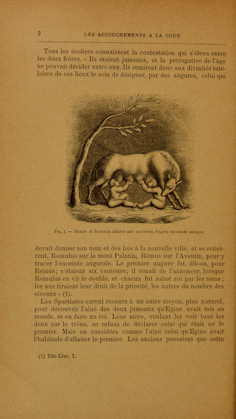 O LES ACCOUCHEMENTS A LA COUR Tous les écoliers connaissent la contestation qui s’éleva entre les deux frères. « Ils étaient jumeaux, et la prérogative de l’âge ne pouvait décider entre eux. Ils remirent donc aux divinités tuté- laires de ces lieux le soin de désigner, par des augures, celui qui Fig. 1. — Rômus et Romulus allaités par uno louve, d’après un camée antique. devait donner son nom et des lois à la nouvelle ville, et se retirè- rent, Romulus sur le mont Palatin, Rémus sur l’Aventin, pour y tracer l’enceinte augurale. Le premier augure fut, dit-on, pour Rémus; c’étaient six vautours; il venait de l’annoncer, lorsque Romulus en vit le double, et chacun fut salué roi par les siens ; les uns tiraient leur droit de la priorité, les autres du nombre des oiseaux » (1). Les Spartiates eurent recours à un autre moyen, plus naturel, pour découvrir l’aîné des deux jumeaux qu’Egine avait mis au monde, et en faire un roi. Leur mère, voulant les voir tous les deux sur le trône, se refusa de déclarer celui qui était né le premier. Mais on considéra comme l’aîné celui qu’Egine avait l’habitude d’allaiter le premier. Les anciens pensaient que cette