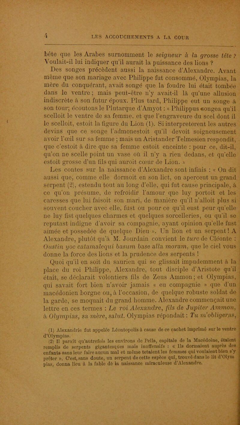 bête que les Arabes surnomment le seigneur à la grosse tôle ? Voulait-il lui indiquer qu’il aurait la puissance des lions ? Des songes précèdent aussi la naissance d’Alexandre. Avant même que son mariage avec Philippe fut consommé, Olympias, la mère du conquérant, avait songé que la foudre lui était tombée dans le ventre ; mais peut-être n’y avait-il là qu’une allusion indiscrète à son futur époux. Plus tard, Philippe eut un songe à son tour; écoutons le Plutarque d’Amyot : « Philippus «ongea qu’il scelloit le ventre de sa femme, et que l’engraveure du scel dont il le scelloit, estoit la figure du Lion (1). Si interpréteront les autres devins que ce songe l’admonestoit qu’il devoit soigneusement avoir l’œil sur sa femme ; mais un Aristander Telmesien respondit, que c’estoit à dire que sa femme estoit enceinte : pour ce, dit-il, qu’on ne scelle point un vase où il n’y a rien dedans, et qu’elle estoit grosse d’un fils qui auroit cœur de Lion. » Les contes sur la naissance d’Alexandre sont infinis : « On dit aussi que, comme elle dormoit en son lict, on apercent un grand serpent (2), estendu tout au long d’elle, qui fut cause principale, à ce qu’on présume, de refroidir l’amour que luy portoit et les caresses que lui faisoit son mari, de manière qu’il n’alloit plus si souvent coucher avec elle, fust ou pour ce qu’il eust peur qu’elle ne luy fist quelques charmes et quelques sorcelleries, ou qu’il se reputast indigne d’avoir sa compagnie, ayant opinion qu’elle fust aimée et possédée de quelque Dieu ». Un lion et un serpent! A Alexandre, plutôt qu’à M. Jourdain convient le turc de Cléonte : Ousiin yoc catamalequi basum base alla moram, que le ciel vous donne la force des lions et la prudence des serpents 1 Quoi qu’il en soit du saurien qui se glissait impudemment à la place du roi Philippe, Alexandre, tout disciple d’Aristote qu’il était, se déclarait volontiers fils de Zeus Ammon; et Olympias, qui savait fort bien n’avoir jamais « eu compagnie » que d’un macédonien borgne ou, à l’occasion, de quelque robuste soldat de : la garde, se moquait du grand homme. Alexandre commençait une ; lettre en ces termes : Le roi Alexandre, fds de Jupiter Ammon, ! à Olympias, sa mère, salut. Olympias répondait : Tu m’obligeras, I (1) Alexandrie fut appelée Léontopolis tl cause de ce cachet imprimé sur le ventre j d’Olympias. (2) 11 paraît qu’autrefois les environs de Pella, capitale de la Macédoine, étaient remplis de serpents gigantesques mais inoffensifs : (t Ils dormaient auprès des enfants sans leur faire aucun mal et môme tetaientles femmes qui voulaient bien s'y prêter ». C’est, sans doute, un serpent de cette espèce qui, trouvé dans le lit d’Olym pias, donna lieu ù la fable dé la naissance miraculeuse d’Alexandre.