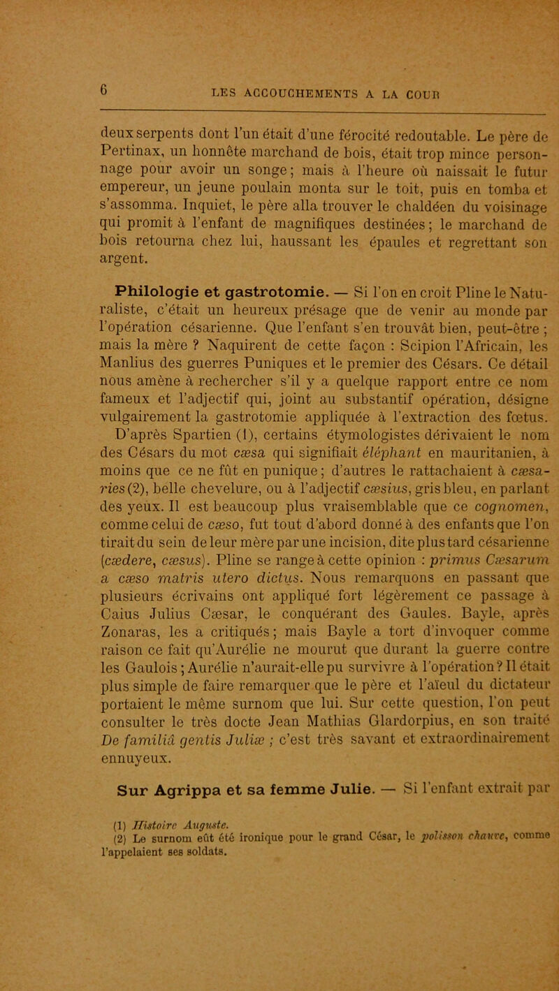 deux serpents dont l’un était d’une férocité redoutable. Le père de Pertinax, un honnête marchand de bois, était trop mince person- nage pour avoir un songe ; mais l’heure où naissait le futur empereur, un jeune poulain monta sur le toit, puis en tomba et s’assomma. Inquiet, le père alla trouver le chaldéen du voisinage qui promit à l’enfant de magnifiques destinées ; le marchand de bois retourna chez lui, haussant les épaules et regrettant son argent. Philologie et gastrotomie. — Si l’on en croit Pline le Natu- raliste, c’était un heureux présage que de venir au monde par l’opération césarienne. Que l’enfant s’en trouvât bien, peut-être ; mais la mère ? Naquirent de cette façon : Scipion l’Africain, les Manlius des guerres Puniques et le premier des Césars. Ce détail nous amène à rechercher s’il y a quelque rapport entre ce nom fameux et l’adjectif qui, joint au substantif opération, désigne vulgairement la gastrotomie appliquée à l’extraction des foetus. D’après Spartien (I), certains étymologistes dérivaient le nom des Césars du mot cæsa qui signifiait éléphant en mauritanien, à moins que ce ne fût en punique ; d’autres le rattachaient à cæsa- ries(2), belle chevelure, ou à l’adjectif cæsius, gris bleu, en parlant des yeux. Il est beaucoup plus vraisemblable que ce cognomen, comme celui de cæso, fut tout d’abord donné à des enfants que l’on tirait du sein de leur mère par une incision, dite plus tard césarienne [cædere, cæsus). Pline se range à cette opinion : primus Cæsarum a cæso matris utero dictiis. Nous remarquons en passant que plusieurs écrivains ont appliqué fort légèrement ce passage à Caius Julius Cæsar, le conquérant des Gaules. Bayle, après Zonaras, les a critiqués ; mais Bayle a tort d’invoquer comme raison ce fait qu’Aurélie ne mourut que durant la guerre contre les Gaulois ; Aurélie n’aurait-elle pu survivre à l’opération? 11 était plus simple de faire remarquer que le père et l’aïeul du dictateur portaient le même surnom que lui. Sur cette question, l’on peut consulter le très docte Jean Mathias Glardorpius, en son traité De familiâ gentis Juliæ ; c’est très savant et extraordinairement ennuyeux. Sur Agrippa et sa femme Julie. —- Si l’enfant extrait par (1) Ilütoirc Augmtc. (2) Le surnom eût été ironique pour le grand César, le polmon chauve, comme l’appelaient ses soldats.