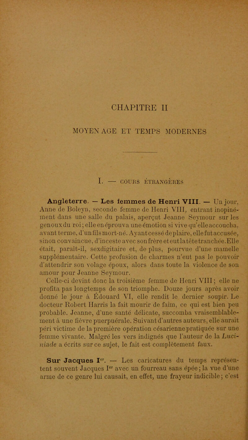 MOYEN AGE ET TEMPS MODERNES I. — COURS ÉTRANGÈRES Angleterre. — Les femmes de Henri VIII. — Un jour, Anne de Boleyn, seconde femme de Henri VIII, entrant inopiné- ment dans une salle du palais, aperçut Jeanne Seymour sur les genouxdu roi ; elle en éprouva une émotion si vive qu’elle accoucha, avant terme, d’un fils mort-né. Ayant cessé de plaire, elle fut accusée, sinon convaincue, d’inceste avec son frère et eut la tête tranchée. Elle était, paraît-il, sexdigitaire et, de plus, pourvue d’une mamelle supplémentaire. Cette profusion de charmes n’eut pas le pouvoir d’attendrir son volage époux, alors dans toute la violence de son amour pour Jeanne Seymour. Celle-ci devint donc la troisième femme de Henri VIH ; elle ne profita pas longtemps de son triomphe. Douze jours après avoir donné le jour à Édouard VI, elle rendit le dernier soupir. Le docteur Robert Harris la fait mourir de faim, ce qui est bien peu probable. Jeanne, d’une santé délicate, succomba vraisemblable- ment à une fièvre puerpuérale. Suivant d’autres auteurs, elle aurait péri victime de la première opération césarienne pratiquée sur une femme vivante. Malgré les vers indignés que l’auteur de la Luci- nia.de a écrits sur ce sujet, le fait est complètement faux. Sur Jacques I“U — Les caricatures du temps représen- tent souvent Jacques I®‘‘ avec un fourreau sans épée ; la vue d’une arme de ce genre lui causait, en effet, une frayeur indicible ; c’est