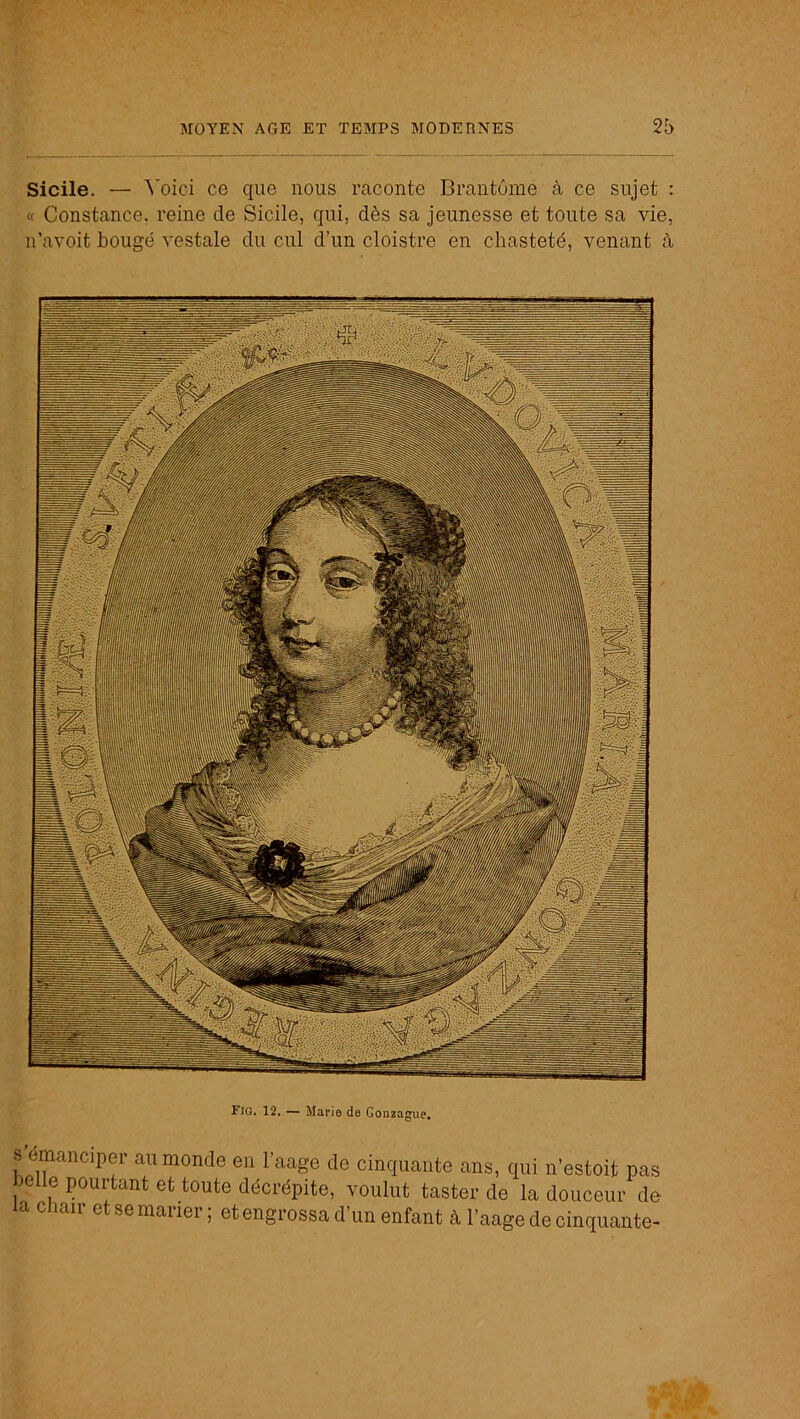 Sicile. — ^’oici ce que nous raconte Brantôme à ce sujet : « Constance, reine de Sicile, qui, dès sa jeunesse et toute sa vie, n’avoit bougé vestale du cul d’un cloistre en chasteté, venant à Fig. 12, — Mario de Gonzague, s’émanciper au monde en l’aage de cinquante ans, qui n’estoit pas belle pourtant et toute décrépite, voulut taster de la douceur de la Chair et se marier ; et engrossa d’un enfant à l’aage de cinquante-