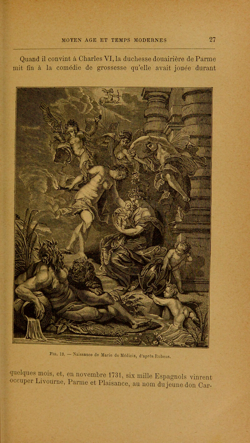 Quand il convint à Charles VI, la duchesse douairière de Parme mit fin à la comédie de grossesse qu’elle avait jouée durant quelques mois, et, en novembre 1731, six mille Espagnols vinrent occuper ivourne, 1 arme et Plaisance, au nom du jeune don Car-