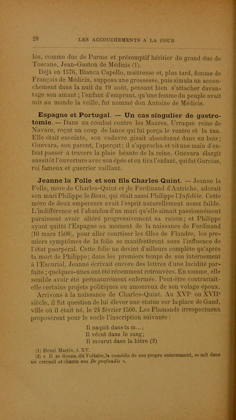 los, comme duc de Parme et présomptif héritier du grand duc de Toscane, Jean-Gaston de Médicis (1). Déjà en 1576, Bianca Capello, maîtresse et, plus tard, femme de François de Médicis, supposa une grossesse, puis simula un accou- chement dans la nuit du 19 août, pensant bien s’attacher davan- tage son amant ; l’enfant d’emprunt, qu’une femme du peuple avait mis au monde la veille, fut nommé don Antoine de Médicis. Espagne et Portugal. — Un cas singulier de gastro- tomie. — Dans un combat contre les Maures, Urraque reine de Navare, reçut un coup de lance qui lui perça le ventre et la tua. Elle était enceinte, son cadavre gisait abandonné dans un bois ; Guevara, son parent, l’aperçut; il s’approcha etvitunemain d’en- fant passer à travers la plaie béante de la reine. Guevara élargit aussitôt l’ouverture avec son épée et en tira l’enfant, quifut Gardas, roi fameux et guerrier vaillant. Jeanne la Folle et son fils Charles Quint. — Jeanne la Folle, mère de Charles-Quint et de Ferdinand d’Autriche, adorait son mari Philippe le Beau, qui était aussi Philippe VInfidèle. Cette mère de deux empereurs avait l’esprit naturellement assez faible. L’indifférence et l’abandon d’un mari qu’elle aimait passionnément paraissent avoir altéré progressivement sa raison; et Philippe ayant quitté l’Espagne au moment de la naissance de Ferdinand (10 mars 1508), pour aller courtiser les filles de Flandre, les pre- miers symptômes de la folie se manifestèrent sous l’influence de l’état puerpéral. Cette folie ne devint d’ailleurs complète qu’après la mort de Philippe ; dans les premiers temps de son internement à l’Escurial, Jeanne écrivait encore des lettres d’une lucidité par- faite ; quelques-unes ont été récemment retrouvées. En somme, elle semble avoir été prématurément enfermée. Peut-être contrariait- elle certains projets politiques ou amoureux de son volage époux. Arrivons à la naissance de Charles-Quint. Au XVP ou XVII® siècle, il fut question de lui élever une statue sur la place deGand, ville où il était né, le 24 février 1500. Les Flamands irrespectueux proposèrent pour le socle l’inscription suivante : Il naquit dans la m... ; Il vécut dans le sang; Il mourut dans la bière (2) (1) Henri Martin, t. XV. (2) « Il 80 donna, dit Voltaire, la comédie de son propre enterrement, se mit dans un cercueil et chanta son De prof midis >).