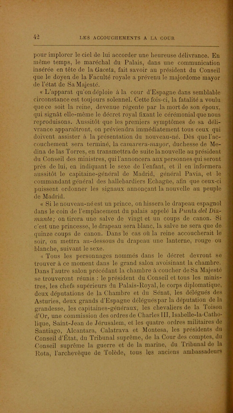 4-2 pour implorer le ciel de lui accorder une heureuse délivrance. En même temps, le maréchal du Palais, dans une communication insérée en tête de la Gacela, fait savoir au président du Conseil que le doyen de la Faculté royale a prévenu le majordome mayor de l’état de Sa Majesté. «L’apparat qu’on déploie à la cour d’Espagne dans semblable circonstance est toujours solennel. Cette fois-ci, la fatalité a voulu que ce soit la reine, devenue régente par la mort de son époux, qui signât elle-même le décret royal fixant le cérémonial que nous reproduisons. Aussitôt que les premiers symptômes de sa déli- vrance apparaîtront, on préviendra immédiatement tous ceux qui doivent assister à la présentation du nouveau-né. Dès que l’ac- couchement sera terminé, la camarera-mayor, duchesse de Mé- dina de las Torres, en transmettra de suite la nouvelle au président du Conseil des ministres, qui l’annoncera aux personnes qui seront près de lui, en indiquant le sexe de l’enfant, et il en informera aussitôt le capitaine-général de Madrid, général Pavia, et le commandant général des hallebardiers Echagüe, afin que ceux-ci puissent ordonner les signaux annonçant la nouvelle au peuple de Madrid. « Si le nouveau-né est un prince, on hissera le drapeau espagnol dans le coin de l’emplacement du palais appelé la Punta del Dia- mante; on tirera une salve de vingt et un coups de canon. Si c’est une princesse, le drapeau sera blanc, la salve ne sera que de quinze coups de canon. Dans lé cas où la reine accoucherait le soir, on mettra au-dessous du drapeau une lanterne, rouge ou blanche, suivant le sexe. « Tous les personnages nommés dans le décret devront se trouver à ce moment dans le grand salon avoisinant la chambre. Dans l’autre salon précédant la chambre à coucher de Sa Majesté se trouveront réunis : le président du Conseil et tous les minis- tres, les chefs supérieurs du Palais-Royal, le corps diplomatique, deux députations de la Chambre et du Sénat, les délégués des Asturies, deux grands d’Espagne délégués par la députation de la grandesse, les capitaines-généraux, les chevaliers de la Toison d’Or, une commission des ordres de Charles III, Isabelle-la-Catho- lique, Saint-Jean de Jérusalem, et les quatre ordres militaires de Santiago, Alcantara, Calatrava et Montesa, les présidents du Conseil d’État, du Tribunal suprême, de la Cour des comptes, du Conseil suprême la guerre et de la marine, du tribunal de la Rota, l’archevêque de Tolède, tous les anciens ambassadeurs