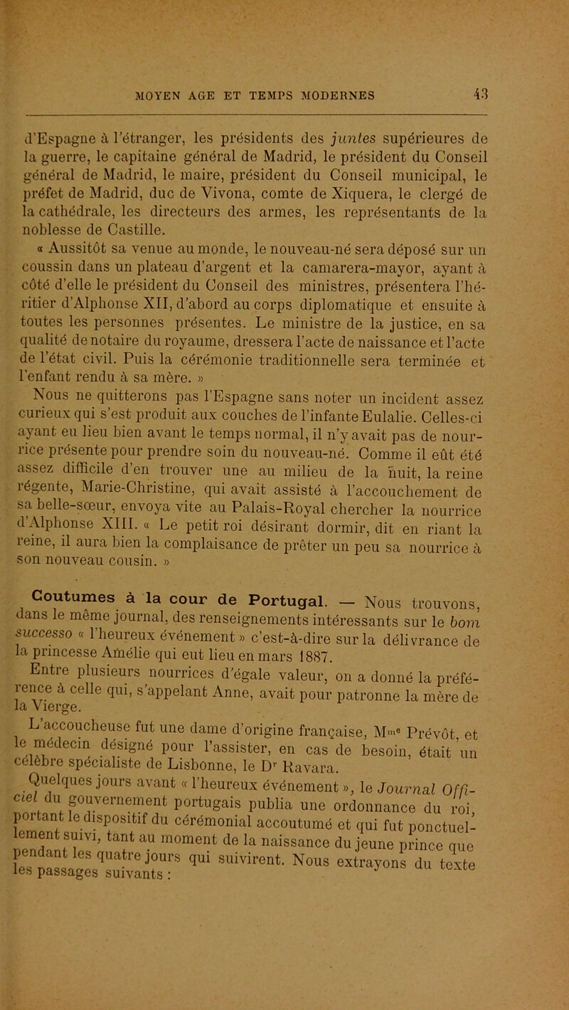 d’Espagne à l'étranger, les présidents des juntes supérieures de la guerre, le capitaine général de Madrid, le président du Conseil général de Madrid, le maire, président du Conseil municipal, le préfet de Madrid, duc de Vivona, comte de Xiquera, le clergé de la cathédrale, les directeurs des armes, les représentants de la noblesse de Castille. a Aussitôt sa venue au monde, le nouveau-né sera déposé sur un coussin dans un plateau d’argent et la camarera-mayor, ayant à côté d’elle le président du Conseil des ministres, présentera l’hé- ritier d’Alphonse XII, d’abord au corps diplomatique et ensuite à toutes les personnes présentes. Le ministre de la justice, en sa qualité de notaire du royaume, dressera l’acte de naissance et l’acte de l’état civil. Puis la cérémonie traditionnelle sera terminée et l’enfant rendu à sa mère. » Nous ne quitterons pas l’Espagne sans noter un incident assez curieux qui s’est produit aux couches de l’infante Eulalie. Celles-ci ayant eu lieu bien avant le temps normal, il n’y avait pas de nour- rice présente pour prendre soin du nouveau-né. Comme il eût été assez difficile d en trouver une au milieu de la huit, la reine légente, Marie-Christine, qui avait assisté à l’accouchement de sa belle-sœur, envoya vite au Palais-Royal chercher la nourrice d’Alphonse XIII. « Le petit roi désirant dormir, dit en riant la leine, il aura bien la complaisance de prêter un peu sa nourrice à son nouveau cousin. » Coutumes à la cour de Portugal. — Nous trouvons, dans le même journal, des renseignements intéressants sur le bo7n successo « 1 heureux événement» c’est-à-dire sur la délivrance de la princesse Amélie qui eut lieu en mars 1887. ^ Entre plusieurs nourrices d'égale valeur, on a donné la préfé- rence à celle qui, s’appelant Anne, avait pour patronne la mère de Vîûi'rr/:^ L’accoucheuse fut une dame d’origine française, M'»® Prévôt et désigné pour l’assister, en cas de besoin, était ’un célèbre spécialiste de Lisbonne, le D-- Ravara. Quelques jours avant « l’heureux événement », le Journal Ofâ- ciei du puvernement portugais publia une ordonnance du roi cérémonial accoutumé et qui fut ponctuel- lement suivi, tant au moment de la naissance du jeune prince que