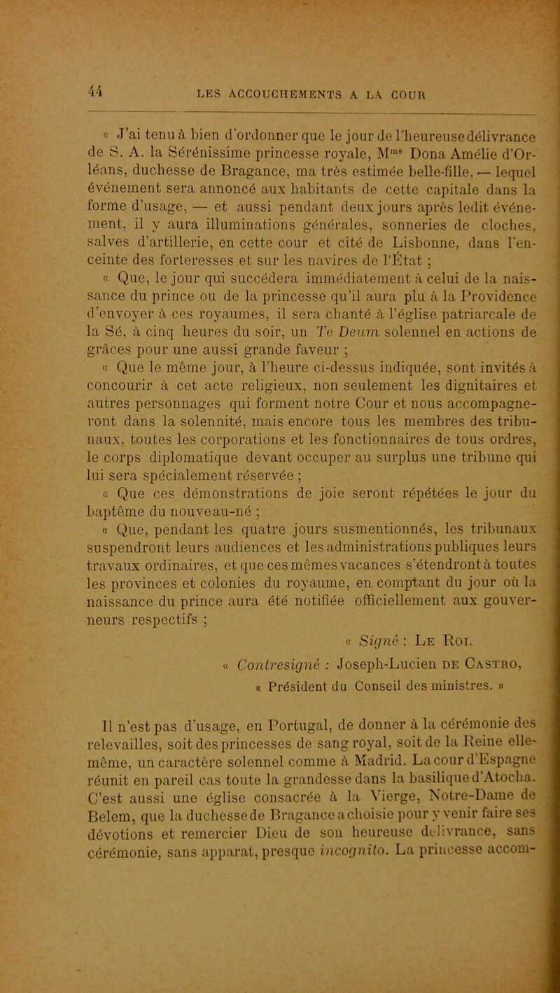 « J’ai tenu à bien d’ordonner que le jour de l’heureuse délivrance i de S. A. la Sérénissime princesse royale, M'® Dona Amélie d’Or- ] léans, duchesse de Bragance, ma très estimée belle-fille, — lequel i événement sera annoncé aux habitants de cette capitale dans la \ forme d’usage, — et aussi pendant deux jours après ledit événe- i ment, il y aura illuminations générales, sonneries de cloches, salves d’artillerie, en cette cour et cité de Lisbonne, dans l’en- ceinte des forteresses et sur les navires de l’État ; « Que, le jour qui succédera immédiatement à celui de la nais- sance du prince ou de la princesse qu’il aura plu à la Providence d’envoyer à ces royaumes, il sera chanté à l’église patriarcale de la Sé, à cinq heures du soir, un Te Deum solennel en actions de grâces pour une aussi grande faveur ; « Que le même jour, à l’heure ci-dessus indiquée, sont invités à concourir à cet acte religieux, non seulement les dignitaires et autres personnages qui forment notre Cour et nous accompagne- ront dans la solennité, mais encore tous les membres des tribu- naux, toutes les corporations et les fonctionnaires de tous ordres, le corps diplomatique devant occuper au surplus une tribune qui lui sera spécialement réservée ; « Que ces démonstrations de joie seront répétées le jour du baptême du nouveau-né ; « Que, pendant les quatre jours susmentionnés, les tribunaux suspendront leurs audiences et les administrations publiques leurs travaux ordinaires, et que ces mêmes vacances s’étendront à toutes les provinces et colonies du royaume, en comptant du jour où la naissance du prince aura été notifiée officiellement aux gouver- neurs respectifs ; « Signé : Le Roi. I « Contresigné : Joseph-Lucien de Castro, I « Président du Conseil des ministres. » I Il n’est pas d’usage, en Portugal, de donner à la cérémonie des I relevailles, soit des princesses de sang royal, soit de la Reine elle- I même, un caractère solennel comme à Madrid. La cour d Espagne I réunit en pareil cas toute la grandesse dans la basilique d Atocha. I C’est aussi une église consacrée â la Vierge, Notre-Dame de M Belem, que la duchesse de Bragance a choisie pour y venir faire ses 1 dévotions et remercier Dieu de son heureuse délivrance, sans ■ cérémonie, sans apparat, presque incognito. La princesse acconi- J