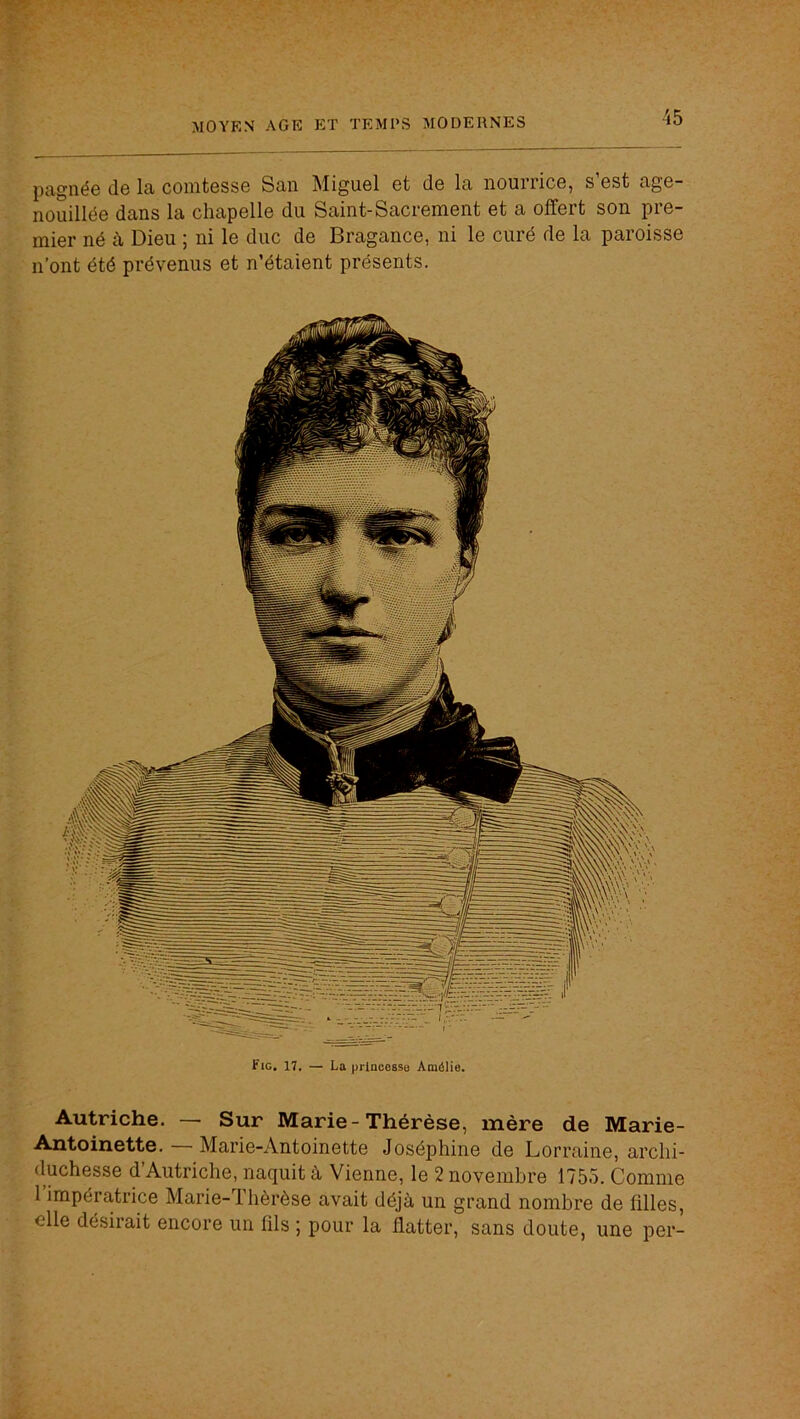 pagnée de la comtesse San Miguel et de la nourrice, s’est age- nouillée dans la chapelle du Saint-Sacrement et a offert son pre- mier né à Dieu ; ni le duc de Bragance, ni le curé de la paroisse n’ont été prévenus et n’étaient présents. Fie. 17. — La prlncessB Amélie. Autriche. — Sur Marie-Thérèse, mère de Marie- Antoinette. Marie-Antoinette Joséphine de Lorraine, archi- duchesse d Autriche, naquit à Vienne, le 2 novembre 1755. Comme 1 impératrice Marie-Tlièrèse avait déjà un grand nombre de filles, elle désirait encore un fils ; pour la flatter, sans doute, une per-