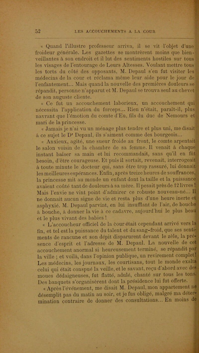 « Quand l’illustre professeur arriva, il se vit l’objet d’une froideur générale. Les gazettes se montrèrent moins que bien- veillantes à son endroit et il lut des sentiments hostiles sur tous les visages de l’entourage de Leurs Altesses. Voulant mettre tous les torts du côté des opposants, M. Depaul s’en fut visiter les médecins de la cour et réclama même leur aide pour le jour de l’enfantement... Mais quand la nouvelle des premières douleurs se répandit, personne n’apparut et M. Depaul se trouva seul au chevet de son auguste cliente. « Ce fut un accouchement laborieux, un accouchement qui nécessita l’application du forceps... Rien n’était, paraît-il, plusj^j navrant que l’émotion du comte d’Eu, fils du duc de Nemours et^' mari de la princesse. « Jamais je n’ai vu un ménage plus tendre et plus uni, me disait à ce sujet le D'’ Depaul, ils s’aiment comme des bourgeois... ., « Anxieux, agité, une sueur froide au front, le comte arpentaitR le salon voisin de la chambre de sa femme. Il venait à chaque^;’ instant baiser sa main et lui recommandait, sans qu’il en fiitj!] besoin, d’être courageuse. Et puis il sortait, revenait, interrogeait^j à toute minute le docteur qui, sans être trop rassuré, lui donnait»';] les meilleures espérances. Enfin, après treize heures de souffrances, . la princesse mit au monde un enfant dont la taille et la puissance avaient coûté tant de douleurs à sa mère. Il pesait près de 12 livres L Mais l’envie ne vint point d’admirer ce robuste nouveau-né... Il ; ne donnait aucun signe de vie et resta plus d’une heure inerte et/j asphyxié. M. Depaul parvint, en lui insufflant de l’air, de bouche à bouche, à donner la vie à ce cadavre, aujourd’hui le plus heau'j et le plus vivant des bahies ! « L’accoucheur officiel de la cour était cependant arrivé vers la' fin, et tel est la puissance du talent et du sang-froid, que ses senti- ments de rancune et son dépit disparurent devant le zèle, la pré- , sence d’esprit et l’adresse de M. Depaul. La nouvelle de cet accouchement anormal si heureusement terminé, se répandit par la ville ; et voilà, dans l’opinion publique, un revirement complet!^ Les médecins, les journaux, les courtisans, tout le monde exalta celui qui était conspué la veille, et le savant, reçu d'ahord avec des moues dédaigneuses, fut flatté, adulé, chanté sur tous les tons Des banquets s’organisèrent dont la présidence lui fut offerte. « Après l’événement, me disait M. Depaul, mon appartement ne désemplit pas du matin au soir, et je fus obligé, malgré ma déterj mination contraire de donner des consultations... En moins dël