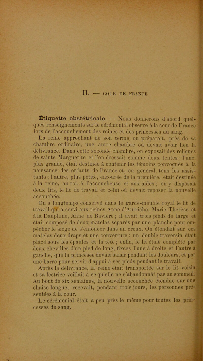 Étiquette obstétricale. — Nous donnerons d’abord quel- ques renseignements sur le cérémonial observé à la cour de France lors de l’accouchement des reines et des princesses du sang. La reine approchant de son terme, on préparait, près de sa chambre ordinaire, une autre chambre où devait avoir lieu la délivrance. Dans cette seconde chambre, on exposait des reliques de sainte Marguerite et l’on dressait comme deux tentes : l’une, plus grande, était destinée à contenir les témoins convoqués à la naissance des enfants de France et, en général, tous les assis- tants ; l’autre, plus petite, entourée de la première, était destinée à la reine, au roi, à l’accoucheuse et aux aides ; on y disposait deux lits, le lit de travail et celui où devait reposer la nouvelle accouchée. ün a longtemps conservé dans le garde-meuble royal le lit de travail qui a servi aux reines Anne d’Autriche, Marie-Thérèse et à la Dauphine, Anne de Bavière; il avait trois pieds de large et était composé de deux matelas séparés par une planche pour em- pêcher le siège de s’enfoncer dans un creux. On étendait sur ces matelas deux draps et une couverture : un double traversin était placé sous les épaules et la tête ; enfin, le lit était complété par deux chevilles d'un pied de long, fixées l’une à droite et l’autre à gauche, que la princesee devait saisir pendant les douleurs, et par une barre pour servir d’appui à ses pieds pendant le travail. Après la délivrance, la reine était transportée sur le lit voisin ■et sa lectrice veillait à ce qu’elle ne s’abandonnât pas au sommeil. Au bout de six semaines, la nouvelle accouchée étendue sur une chaise longue, recevait, pendant trois jours, les personnes pré- sentées à la cour. Le cérémonial était à peu près le même pour toutes les prin- cesses du sang. 4 J 1