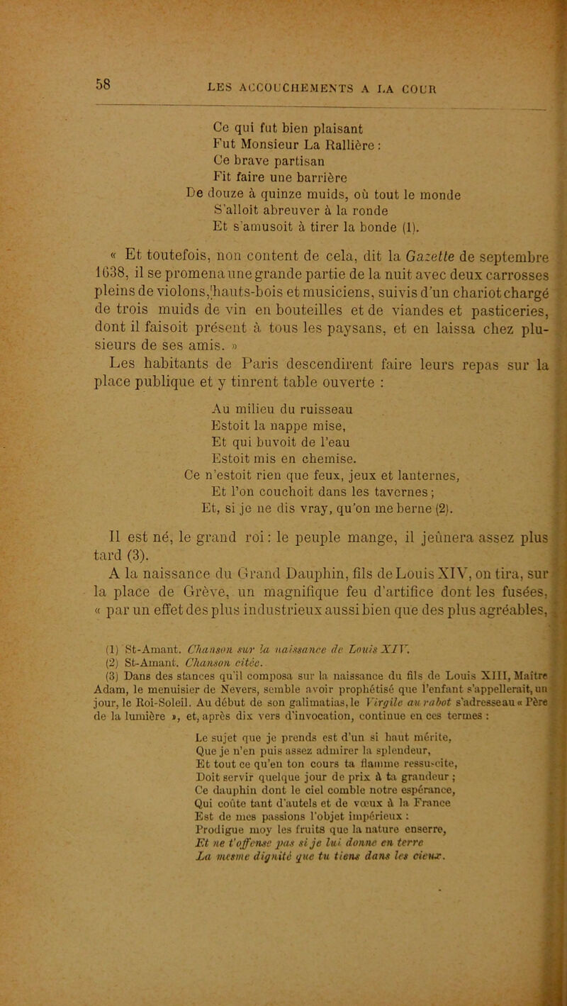 Ce qui fut bien plaisant Fut Monsieur La Rallière : Ce brave partisan Fit faire une barrière De douze à quinze muids, où tout le monde S’alloit abreuver à la ronde Et s’amusoit à tirer la bonde (1). « Et toutefois, non content de cela, dit la Gazette de septembre 1638, il se promena une grande partie de la nuit avec deux carrosses pleins de violons,'hauts-bois et musiciens, suivis d'un chariot chargé de trois muids de vin en bouteilles et de viandes et pasticeries, dont il faisoit présent à tous les paysans, et en laissa chez plu- sieurs de ses amis. » Les habitants de Paris descendirent faire leurs repas sur la place publique et y tinrent table ouverte : . f f Au milieu du ruisseau Estoit la nappe mise, Et qui bu voit de l’eau Estoit mis en chemise. Ce n’estoit rien que feux, jeux et lanternes, Et l’on couchoit dans les tavernes; Et, si je ne dis vray, qu’on me berne (2). Il est né, le grand roi; le peuple mange, il jeûnera assez plus tard (3). A la naissance du Grand Dauphin, fils de Louis XIV, on tira, sur la place de Grève, un magnifique feu d’artifice dont les fusées, « par un effet des plus industrieux aussi bien que des plus agréables, (1) St-Amant. Chanson sur la naissance de Louis XIV. (2) St-Amant. Chanson citée. (3) Dans des stances qu'il composa sur la naissance du fils de Louis XIII, Maître Adam, le menuisier de Nevers, semble avoir prophétisé que l’enfant s’appellerait, un jour, le Roi-Soleil. Au début de son galimatias, le Virgile au rabot s'adresseau« Père de la lumière », et, après dix vers d'invocation, continue en ces termes : j Le sujet que je prends est d’un si haut mérite, ; Que je n’en puis assez admirer la splendeur, , Et tout ce qu’eu ton cours ta flamme ressu>cite, i Doit servir quelque jour de prix à fcv grandeur ; j Ce dauphin dont le ciel comble notre espérance, | Qui coûte tant d’autels et de vœux à la France j Est de mes passions l’objet impérieux : j Prodigue moy tes fruits que la nature enserre, | Et ne t'offense j?as si je lui donne en terre j La mesine dignité gue tu tiens dans les cietur. J £