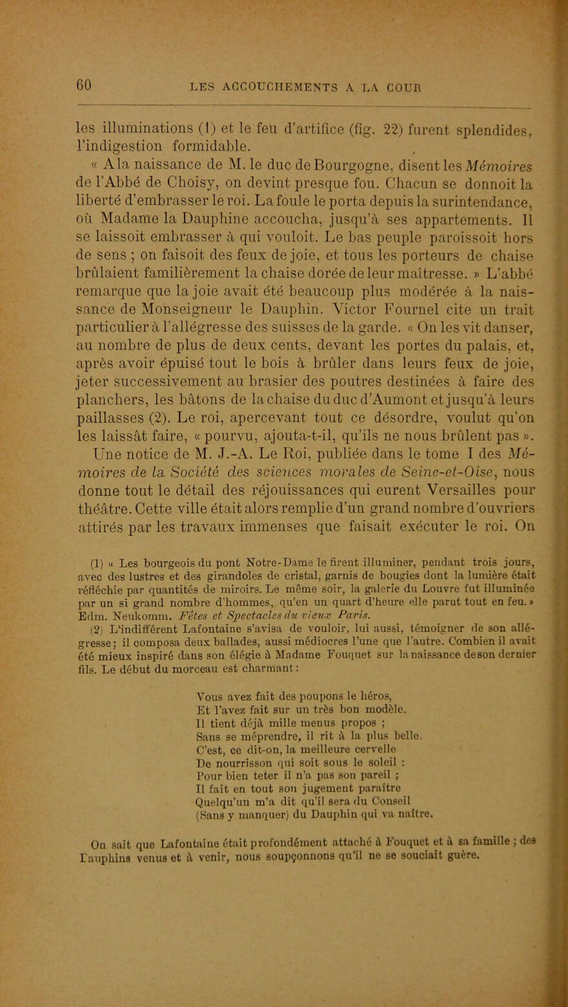les illuminations (1) et le feu d’artifice (fig. 22) furent splendides, l’indigestion formidable. « Ala naissance de M. le duc de Bourgogne, disent les Mémoiî’es de l’Abbé de Choisy, on devint presque fou. Chacun se dormoit la liberté d’embrasser le roi. La foule le porta depuis la surintendance, où Madame la Dauphine accoucha, jusqu’à ses appartements. Il se laissoit embrasser à qui vouloit. Le bas peuple paroissoit hors de sens ; on faisoit des feux de joie, et tous les porteurs de chaise brûlaient familièrement la chaise dorée de leur maîtresse. » L’abbé remarque que la joie avait été beaucoup plus modérée à la nais- sance de Monseigneur le Dauphin. Victor Fournel cite un trait particulier à l’allégresse des suisses de la garde. « On les vit danser, au nombre de plus de deux cents, devant les portes du palais, et, après avoir épuisé tout le bois à brûler dans leurs feux de joie, jeter successivement au brasier des poutres destinées à faire des planchers, les bâtons de la chaise du duc d’Aumont et jusqu’à leurs paillasses (2). Le roi, apercevant tout ce désordre, voulut qu’on les laissât faire, « pourvu, ajouta-t-il, qu’ils ne nous brûlent pas ». Une notice de M. J.-A. Le Roi, publiée dans le tome I des Mé- moires de la. Société des sciences morales de Seine-et-Oise^ nous donne tout le détail des réjouissances qui eurent Versailles pour théâtre. Cette ville était alors remplie d’un grand nombre d’ouvriers attirés par les travaux immenses que faisait exécuter le roi. On (1) « Les bourgeois du pont Notre-Dame le firent illuminer, pendant trois jours, avec des lustres et des girandoles de cristal, garnis de bougies dont la lumière était réfléchie par quantités de miroirs. Le même soir, la galerie du Louvre fut illuminée par un si grand nombre d’hommes, qu’en un quart d'heure elle parut tout en feu. » Edm. Neukomm. Fêtes et Spectaeles du vieux Paris. (2) L'indifférent Lafontaine s’avisa de vouloir, lui aussi, témoigner de son allé- gresse; il composa deux ballades, aussi médiocres l’une que l'autre. Combien il avait été mieux inspiré dans son élégie à Madame Fouquet sur la naissance deson dernier fils. Le début du morceau est charmant : Vous avez fait des poupons le héros. Et l’avez fait sur un très bon modèle. Il tient déjà mille menus propos ; Sans se méprendre, il rit à la plus belle. C’est, ce dit-on, la meilleure cervelle De nourrisson qui soit sous le soleil : Pour bien teter il n’a pas son pareil ; Il fait en tout sou jugement paraître Quelqu’un m’a dit qu’il sera du Conseil (Sans y manquer) du Dauphin qui va naître. On sait que Lafontaine était profondément attaché à Fouquet et à sa famille ; des Dauphins venus et à venir, nous soupçonnons qu’il ne se souciait guère.