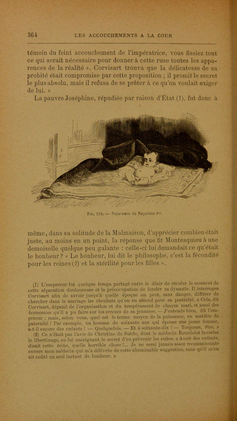 témoin du feint accouchement de l’impératrice, vous fissiez tout ce qui serait nécessaire pour donner à, cette ruse toutes les appa- rences de la réalité ». Corvisart trouva que la délicatesse de sa probité était compromise par cette proposition ; il promit le secret le plus absolu, mais il refusa de se prêter à ce qu’on voulait exiger de lui. » La pauvre Joséphine, répudiée par raison d’État (1), fut donc à Fig. 179. — Naisfanoe do Napoléon I. même, dans sa solitude de la Malmaison, d’apprécier combien était juste, au moins en un point, la réponse que fit Montesquieu à une demoiselle quelque peu galante : celle-ci lui demandait ce qu’était le bonheur ? « Le bonheur, lui dit le philosophe, c’est la fécondité pour les reines (-2) et la stérilité pour les filles ». (1) L'empereur fut quelque temps partagé entre le désir de reculer le moment de cette séparation douloureuse et la préoccupation de fonder sa dynastie. Il interrogea Corvisart afin de savoir jusqu’à quelle époque on peut, sans danger, difterer de chercher dans le mariage les résultats qu’on en attend pour sa postérité, a Cela, dit Corvisart, dépend de l’organisation et du tempérament de chaque mari, et aussi^ des économies qu'il a pu faire sur les erreurs de sa jeunesse. — J’entends bien, dit l’em- pereur ; mais, selon vous, quel est le terme moyen de la iiuissance, en matière de paternité 1 Par exenqile, un homme de soixante ans qui épouse une jeune femme, a-t-il encore des enfants '! — Quelquefois. —Et à soixante-dix ! Toujours, Sire. » (2) Ce n’était pas l’avis de Christine de Suède, dont le médecin Bourdelot favorisa le libertinage, en lui enseignant le secret d’en jirévenir les suites. «Avoir des enfants, disait cette reine, quelle horrible chose/... Je ne serai janiaisa.<sez reconnaissante envers mon médecin qui m’a délivrée de cette abominable suggestion, sans qu il m en ait coûté un seul instant de bonheur. »