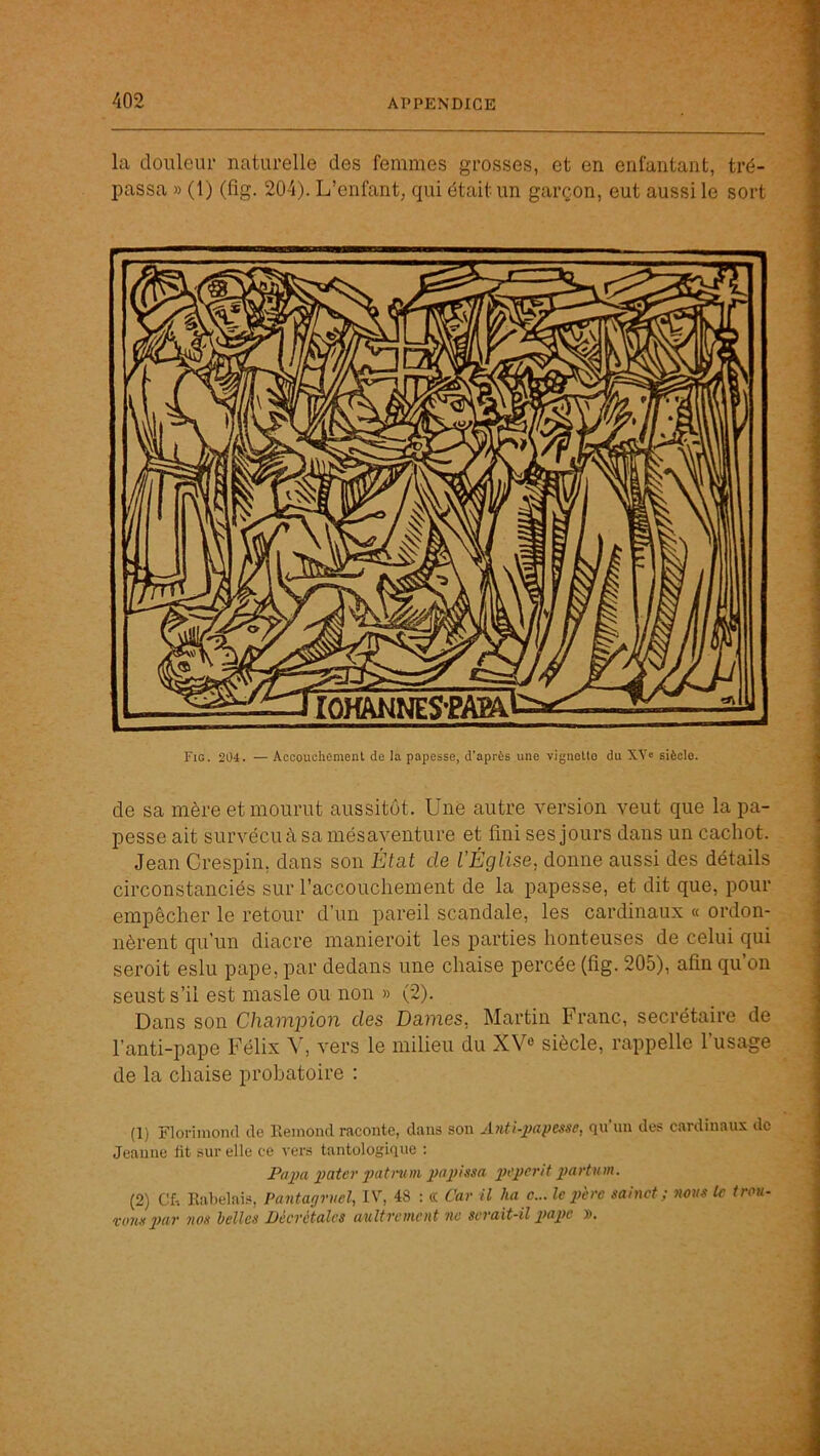 la doiüeiu- naturelle des femmes grosses, et en enfantant, tré- passa » (1) (fig. 204). L’enfant, qui était un garçon, eut aussi le sort Fig. 204. — Accouchement de la papesse, d’après une vignette du XY« siècle. de sa mère et mourut aussitôt. Une autre version veut que la pa- pesse ait survécu à sa mésaventure et fini ses jours dans un cachot. Jean Crespin, dans son État de l’Église, donne aussi des détails circonstanciés sur l’accouchement de la papesse, et dit que, pour empêcher le retour d’un pareil scandale, les cardinaux « ordon- nèrent qu’un diacre manieroit les parties honteuses de celui qui seroit eslu pape, par dedans une chaise percée (fig. 205), afin qu’on seust s’il est masle ou non » (2). Dans son Chaminon des Dames, Martin Franc, secrétaire de l’anti-pape Félix vers le milieu du XV^ siècle, rappelle l’usage de la chaise probatoire : (1) Floriniond île Eeinond raconte, clans son Anti-jjapesse, qn'un des cardinaux de Jeanne lit sur elle ce vers tantologiqiic : Pa2m 2>ater 2Jatmm 2>artum. (2) Cf-. Rabelais, Paiitagruel, IV, 48 : « Car U ha c... le 2>èi'c sainct ; naus le trou- xotut Velles Décrétales aultrcuieut ne serait-il