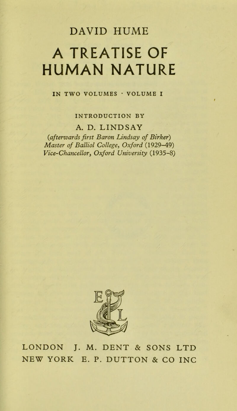 DAVID HUME A TREATISE OF HUMAN NATURE IN TWO VOLUMES ■ VOLUME I INTRODUCTION BY A. D. LINDSAY {afterwards first Baron Lindsay of Birker) Master of Balliol College, Oxford (1929-49) Vice-Chancellor, Oxford University (1935-8) LONDON J. M. DENT & SONS LTD NEW YORK E. P. DUTTON & CO INC