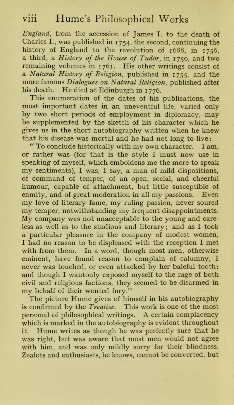 England, from the accession of James I. to the death of Charles I., was published in 1754, the second, continuing the history of England to the revolution of 1688, in 1756, a third, a History of the House of Tudor, in 1759, and two remaining volumes in 1761. His other writings consist of a Natural History of Religion, published in 1755, and the more famous Dialogues on Natural Religion, published after his death. He died at Edinburgh in 1776. This enumeration of the dates of his publications, the most important dates in an uneventful life, varied only by two short periods of employment in diplomacy, may be supplemented by the sketch of his character which he gives us in the short autobiography written when he knew that his disease was mortal and he had not long to live: “ To conclude historically with my own character. I am, or rather was (for that is the style I must now use in speaking of myself, which emboldens me the more to speak my sentiments), I was, I say, a man of mild dispositions, of command of temper, of an open, social, and cheerful humour, capable of attachment, but little susceptible of enmity, and of great moderation in all my passions. Even my love of literary fame, my ruling passion, never soured my temper, notwithstanding my frequent disappointments. My company was not unacceptable to the young and care- less as well as to the studious and literary; and as I took a particular pleasure in the company of modest women, I had no reason to be displeased with the reception I met with from them. In a word, though most men, otherwise eminent, have found reason to complain of calumny, I never was touched, or even attacked by her baleful tooth: and though I wantonly exposed myself to the rage of both civil and religious factions, they seemed to be disarmed in my behalf of their wonted fury.” The picture Hume gives of himself in his autobiography is confirmed by the Treatise. This work is one of the most personal of philosophical writings. A certain complacency which is marked in the autobiography is evident throughout it. Hume writes as though he was perfectly sure that he was right, but was aware that most men would not agree with him, and was only mildly sorry for their blindness. Zealots and enthusiasts, he knows, cannot be converted, but