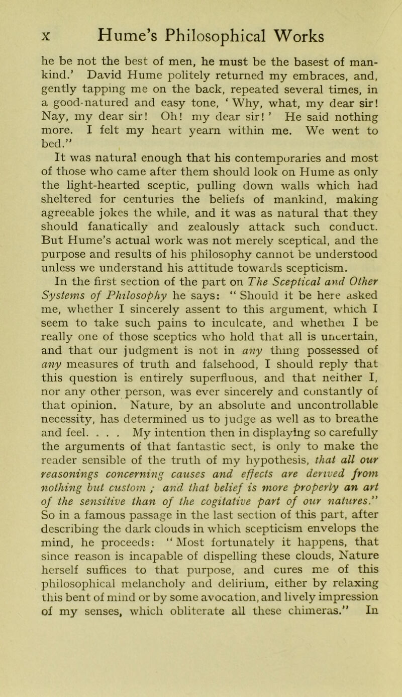 he be not the best of men, he must be the basest of man- kind.’ David Hume politely returned my embraces, and, gently tapping me on the back, repeated several times, in a good-natured and easy tone, ‘ Why, what, my dear sir! Nay, my dear sir! Oh! my dear sir! ’ He said nothing more. I felt my heart yearn within me. We went to bed.” It was natural enough that his contemporaries and most of those who came after them should look on Hume as only the light-hearted sceptic, pulling down walls which had sheltered for centuries the beliefs of mankind, making agreeable jokes the while, and it was as natural that they should fanatically and zealously attack such conduct. But Hume’s actual work was not merely sceptical, and the purpose and results of his philosophy cannot be understood unless we understand his attitude towards scepticism. In the first section of the part on The Sceptical and Other Systems of Philosophy he says: “Should it be here asked me, whether I sincerely assent to this argument, which I seem to take such pains to inculcate, and whether I be really one of those sceptics who hold that all is uncertain, and that our judgment is not in any thing possessed of any measures of truth and falsehood, I should reply that this question is entirely superfluous, and that neither I, nor any other person, was ever sincerely and constantly of that opinion. Nature, by an absolute and uncontrollable necessity, has determined us to judge as well as to breathe and feel. , . . My intention then in displaying so carefully the arguments of that fantastic sect, is only to make the reader sensible of the truth of my hypothesis, that all our reasonings concerning causes and effects are derived from nothing but custom ; and that belief is more properly an art of the sensitive than of the cogitative part of our natures.” So in a famous passage in the last section of this part, after describing the dark clouds in which scepticism envelops the mind, he proceeds: “Most fortunately it happens, that since reason is incapable of dispelling these clouds. Nature herself suffices to that purpose, and cures me of this philosophical melancholy and delirium, either by relaxing this bent of mind or by some avocation, and lively impression of my senses, which obliterate all these chimeras.” In