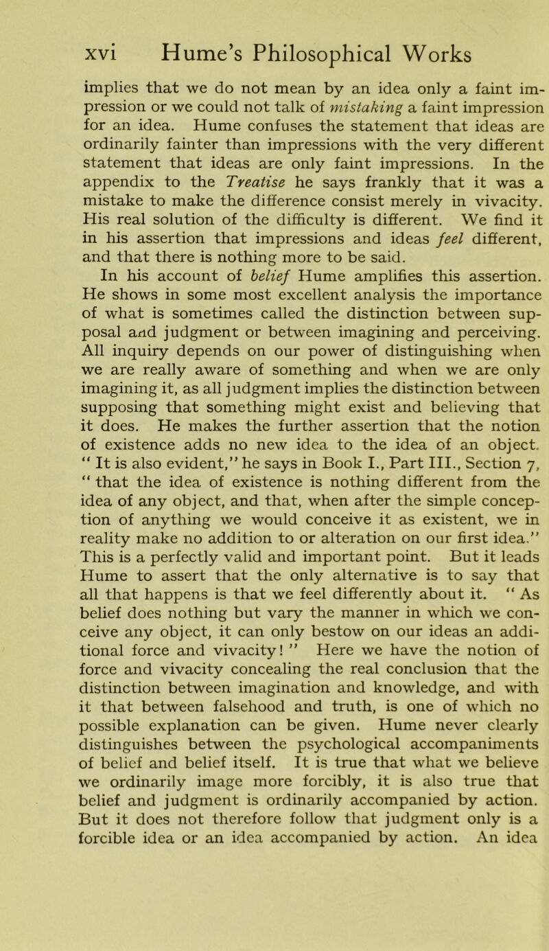 implies that we do not mean by an idea only a faint im- pression or we could not talk of mistaking a faint impression for an idea. Hume confuses the statement that ideas are ordinarily fainter than impressions with the very different statement that ideas are only faint impressions. In the appendix to the Treatise he says frankly that it was a mistake to make the difference consist merely in vivacity. His real solution of the difficulty is different. We find it in his assertion that impressions and ideas feel different, and that there is nothing more to be said. In his account of belief Hume amplifies this assertion. He shows in some most excellent analysis the importance of what is sometimes called the distinction between sup- posal and judgment or between imagining and perceiving. All inquiry depends on our power of distinguishing when we are really aware of something and when we are only imagining it, as all judgment implies the distinction between supposing that something might exist and believing that it does. He makes the further assertion that the notion of existence adds no new idea to the idea of an object. “ It is also evident,” he says in Book I., Part III., Section 7, “ that the idea of existence is nothing different from the idea of any object, and that, when after the simple concep- tion of anything we would conceive it as existent, we in reality make no addition to or alteration on our first idea.” This is a perfectly valid and important point. But it leads Hume to assert that the only alternative is to say that all that happens is that we feel differently about it.  As belief does nothing but vary the manner in which we con- ceive any object, it can only bestow on our ideas an addi- tional force and vivacity! ” Here we have the notion of force and vivacity concealing the real conclusion that the distinction between imagination and knowledge, and with it that between falsehood and truth, is one of which no possible explanation can be given. Hume never clearly distinguishes between the psychological accompaniments of belief and belief itself. It is true that what we believe we ordinarily image more forcibly, it is also true that belief and judgment is ordinarily accompanied by action. But it does not therefore follow that judgment only is a forcible idea or an idea accompanied by action. An idea