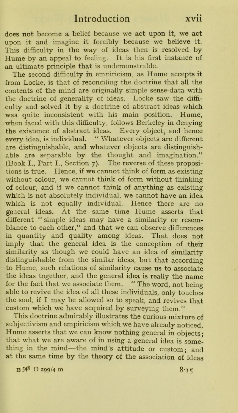 does not become a belief because we act upon it, we act upon it and imagine it forcibly because we believe it. This difficulty in the way of ideas then is resolved by Hume by an appeal to feeling. It is his first instance of an ultimate principle that is undemonstrable. The second difficulty in emniricism, as Hume accepts it from Locke, is that of reconciling the doctrine that all the contents of the mind are originally simple sense-data with the doctrine of generality of ideas. Locke saw the diffi- culty and solved it by a doctrine of abstract ideas which was quite inconsistent with his main position. Hume, when faced with this difficulty, follows Berkeley in denying the existence of abstract ideas. Every object, and hence every idea, is individual. “ Whatever objects are different are distinguishable, and whatever objects are distinguish- able are separable by the thought and imagination.” (Book I., Part I., Section 7). The reverse of these proposi- tions is true. Hence, if we cannot think of form as existing without colour, we cannot think of form without thinking of colour, and if we cannot think of anything as existing which is not absolutely individual, we cannot have an idea which is not equally individual. Hence there are no general ideas. At the same time Hume asserts that different “ simple ideas may have a similarity or resem- blance to each other,” and that we can observe differences in quantity and quality among ideas. That does not imply that the general idea is the conception of their similarity as though we could have an idea of similarity distinguishable from the similar ideas, but that according to Hume, such relations of similarity cause us to associate the ideas together, and the general idea is really the name for the fact that we associate them. “ The word, not being able to revive the idea of all these individuals, only touches the soul, if I may be allowed so to speak, and revives that custom which we have acquired by surveying them.” This doctrine admirably illustrates the curious mixture of subjectivism and empiricism which we have alreadv noticed. Hume asserts that we can know nothing general in objects; that what we are aware of in using a general idea is some- thing in the mind—the mind’s attitude or custom; and at the same time by the theory of the association of ideas B 548 D 299/4 m 8-rt;