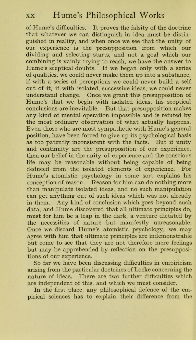 of Hume's difficulties. It proves the falsity of the doctrine that whatever we can distinguish in idea must be distin- guished in reality, and when once we see that the unity of our experience is the presupposition from which our dividing and selecting starts, and not a goal which our combining is vainly trying to reach, we have the answer to Hume’s sceptical doubts. If we began only with a series of qualities, we could never make them up into a substance, if with a series of perceptions we could never build a self out of it, if with isolated, successive ideas, we could never understand change. Once we grant this presupposition of Hume’s that we begin with isolated ideas, his sceptical conclusions are inevitable. But that presupposition makes any kind of mental operation impossible and is refuted by the most ordinary observation of what actually happens. Even those who are most sympathetic with Hume’s general position, have been forced to give up its psychological basis as too patently inconsistent with the facts. But if unity and continuity are the presupposition of our experience, then our belief in the unity of experience and the conscious life may be reasonable without being capable of being deduced from the isolated elements of experience. For Hume’s atomistic psychology in some sort explains his conception of reason. Reason for him can do nothing more than manipulate isolated ideas, and no such manipulation can get anything out of such ideas which was not already in them. Any kind of conclusion which goes beyond such data, and Hume discovered that all ultimate principles do, must for him be a leap in the dark, a venture dictated by the necessities of nature but manifestly unreasonable. Once we discard Hume’s atomistic psychology, we may agree with him that ultimate principles are indemonstrable but come to see that they are not therefore mere feelings but may be apprehended by reflection on the presupposi- tions of our experience. So far we have been discussing difficulties in empiricism arising from the particular doctrines of Locke concerning the nature of ideas. There are two further difficulties which are independent of this, and which we must consider. In the first place, any philosophical defence of the em- pirical sciences has to explain their difference from the