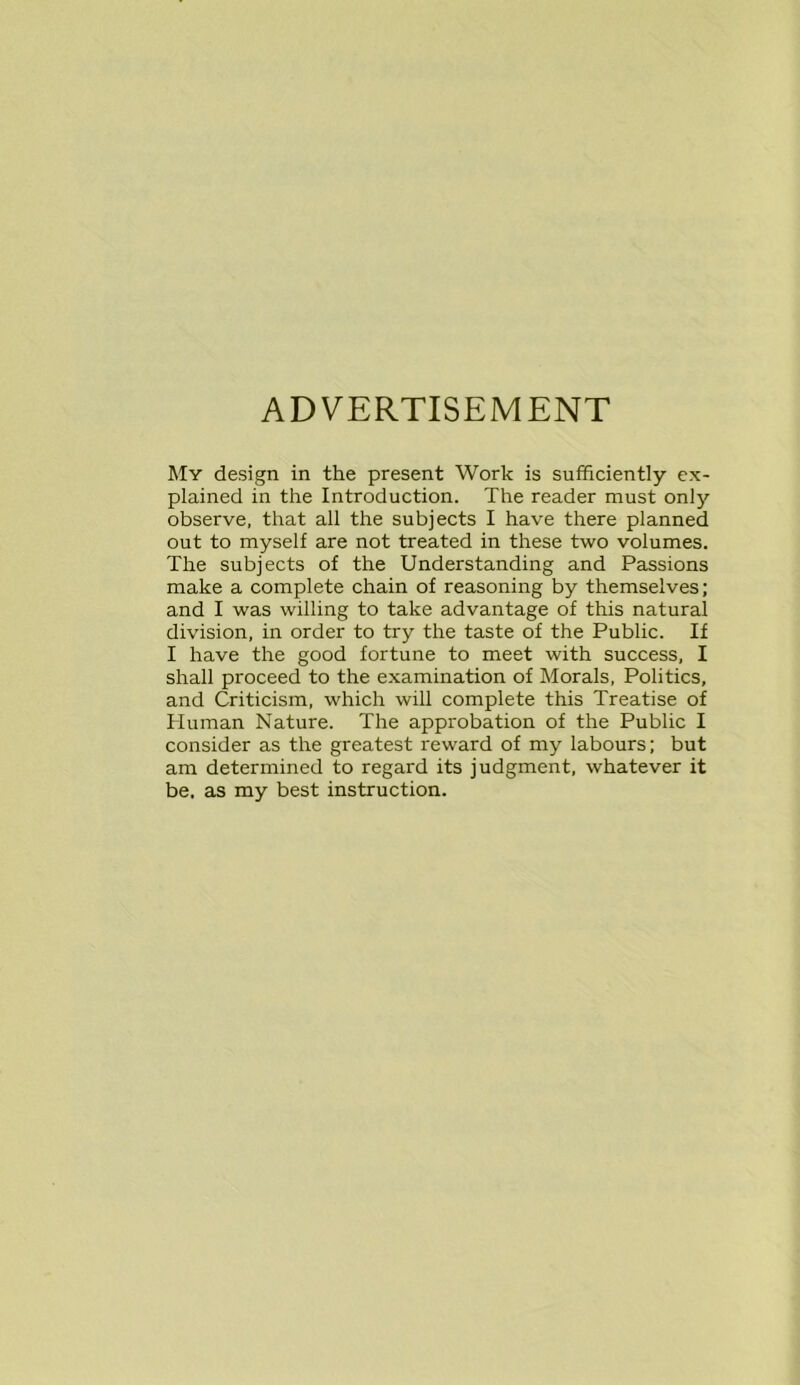 ADVERTISEMENT My design in the present Work is sufficiently ex- plained in the Introduction. The reader must only observe, that all the subjects I have there planned out to myself are not treated in these two volumes. The subjects of the Understanding and Passions make a complete chain of reasoning by themselves; and I was willing to take advantage of this natural division, in order to try the taste of the Public. If I have the good fortune to meet with success, I shall proceed to the examination of Morals, Politics, and Criticism, which will complete this Treatise of Human Nature. The approbation of the Public I consider as the greatest reward of my labours; but am determined to regard its judgment, whatever it be. as my best instruction.