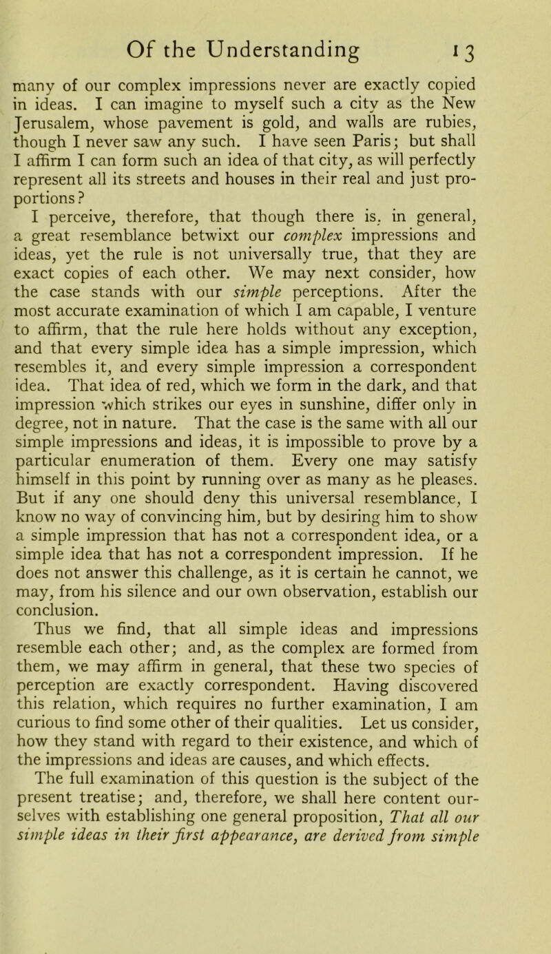 many of our complex impressions never are exactly copied in ideas. I can imagine to myself such a city as the New Jerusalem, whose pavement is gold, and walls are rubies, though I never saw any such. I have seen Paris; but shall I affirm I can form such an idea of that city, as will perfectly represent all its streets and houses in their real and just pro- portions ? I perceive, therefore, that though there is. in general, a great resemblance betwixt our complex impressions and ideas, yet the rule is not universally true, that they are exact copies of each other. We may next consider, how the case stands with our simple perceptions. After the most accurate examination of which I am capable, I venture to affirm, that the rule here holds without any exception, and that every simple idea has a simple impression, which resembles it, and every simple impression a correspondent idea. That idea of red, which we form in the dark, and that impression which strikes our eyes in sunshine, differ only in degree, not in nature. That the case is the same with all our simple impressions and ideas, it is impossible to prove by a particular enumeration of them. Every one may satisfy himself in this point by running over as many as he pleases. But if any one should deny this universal resemblance, I know no way of convincing him, but by desiring him to show a simple impression that has not a correspondent idea, or a simple idea that has not a correspondent impression. If he does not answer this challenge, as it is certain he cannot, we may, from his silence and our own observation, establish our conclusion. Thus we find, that all simple ideas and impressions resemble each other; and, as the complex are formed from them, we may affirm in general, that these two species of perception are exactly correspondent. Having discovered this relation, which requires no further examination, I am curious to find some other of their qualities. Let us consider, how they stand with regard to their existence, and which of the impressions and ideas are causes, and which effects. The full examination of this question is the subject of the present treatise; and, therefore, we shall here content our- selves with establishing one general proposition, That all our simple ideas in their first appearance, are derived from simple