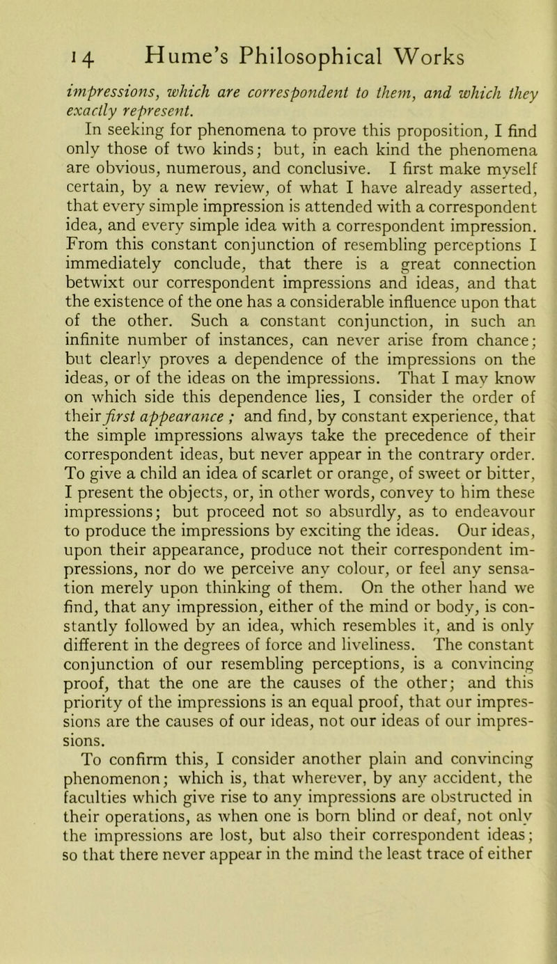 impressions, which are correspondent to them, and which they exactly represent. In seeking for phenomena to prove this proposition, I find only those of two kinds; but, in each kind the phenomena are obvious, numerous, and conclusive. I first make myself certain, by a new review, of what I have already asserted, that every simple impression is attended with a correspondent idea, and every simple idea with a correspondent impression. From this constant conjunction of resembling perceptions I immediately conclude, that there is a great connection betwixt our correspondent impressions and ideas, and that the existence of the one has a considerable influence upon that of the other. Such a constant conjunction, in such an infinite number of instances, can never arise from chance; but clearly proves a dependence of the impressions on the ideas, or of the ideas on the impressions. That I may know on which side this dependence lies, I consider the order of t\\t\r first appearance ; and find, by constant experience, that the simple impressions always take the precedence of their correspondent ideas, but never appear in the contrary order. To give a child an idea of scarlet or orange, of sweet or bitter, I present the objects, or, in other words, convey to him these impressions; but proceed not so absurdly, as to endeavour to produce the impressions by exciting the ideas. Our ideas, upon their appearance, produce not their correspondent im- pressions, nor do we perceive any colour, or feel any sensa- tion merely upon thinking of them. On the other hand we find, that any impression, either of the mind or body, is con- stantly followed by an idea, which resembles it, and is only different in the degrees of force and liveliness. The constant conjunction of our resembling perceptions, is a convincing proof, that the one are the causes of the other; and this priority of the impressions is an equal proof, that our impres- sions are the causes of our ideas, not our ideas of our impres- sions. To confirm this, I consider another plain and convincing phenomenon; which is, that wherever, by any accident, the faculties which give rise to any impressions are obstructed in their operations, as when one is born blind or deaf, not only the impressions are lost, but also their correspondent ideas; so that there never appear in the mind the least trace of either