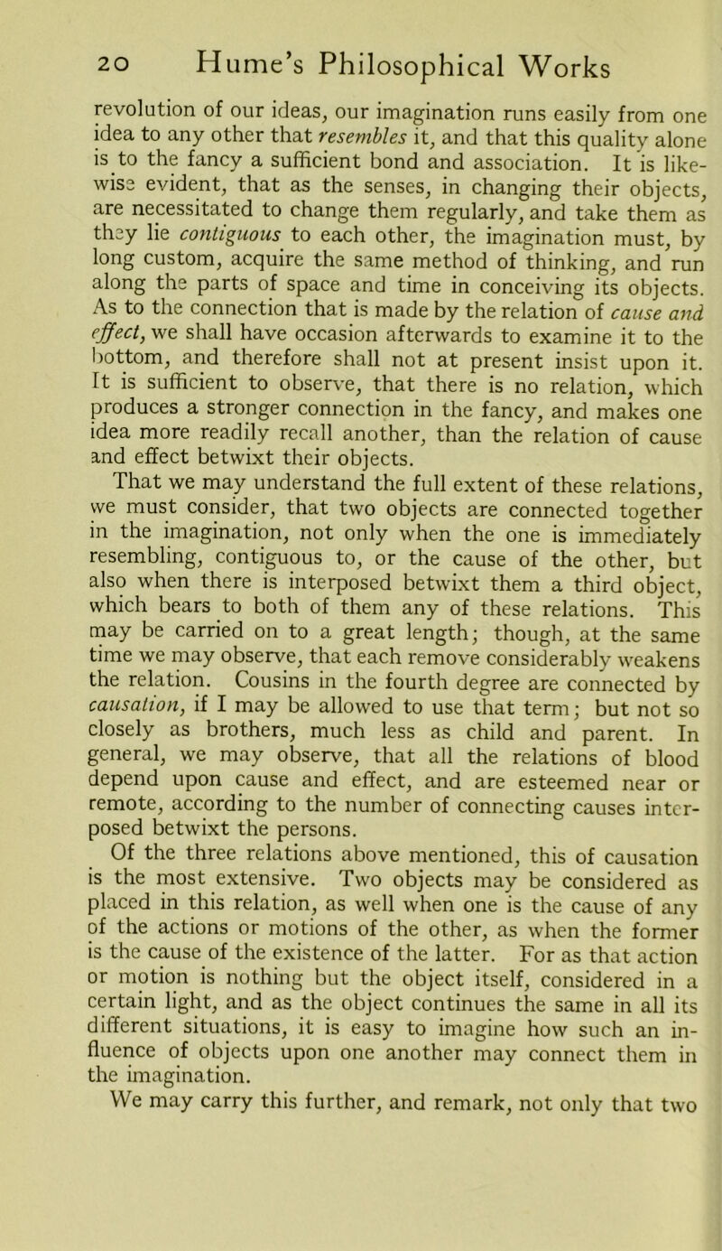 revolution of our ideas, our imagination runs easily from one idea to any other that resembles it, and that this quality alone is to the fancy a sufficient bond and association. It is like- wise evident, that as the senses, in changing their objects, are necessitated to change them regularly, and take them as they lie contiguous to each other, the imagination must, by long custom, acquire the same method of thinking, and run along the parts of space and time in conceiving its objects. As to the connection that is made by the relation of cause and effect, we shall have occasion afterwards to examine it to the bottom, and therefore shall not at present insist upon it. It is sufficient to observe, that there is no relation, which produces a stronger connection in the fancy, and makes one idea more readily recall another, than the relation of cause and effect betwixt their objects. That we may understand the full extent of these relations, we must consider, that two objects are connected together m the imagination, not only when the one is immediately resembling, contiguous to, or the cause of the other, but also when there is interposed betwixt them a third object, which bears to both of them any of these relations. This may be carried on to a great length; though, at the same time we may observe, that each remove considerably weakens the relation. Cousins in the fourth degree are connected by causation, if I may be allowed to use that term; but not so closely as brothers, much less as child and parent. In general, we may observe, that all the relations of blood depend upon cause and effect, and are esteemed near or remote, according to the number of connecting causes inter- posed betwixt the persons. Of the three relations above mentioned, this of causation is the most extensive. Two objects may be considered as placed in this relation, as well when one is the cause of any of the actions or motions of the other, as when the former is the cause of the existence of the latter. For as that action or motion is nothing but the object itself, considered in a certain light, and as the object continues the same in all its different situations, it is easy to imagine how such an in- fluence of objects upon one another may connect them in the imagination. We may carry this further, and remark, not only that two