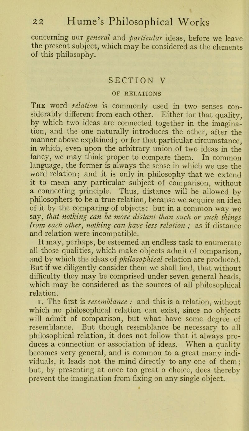 concerning our general and particular ideas, before we leave the present subject, which may be considered as the elements of this philosophy. SECTION V OF RELATIONS The word relation is commonly used in two senses con- siderably different from each other. Either for that quality, by which two ideas are connected together in the imagina- tion, and the one naturally introduces the other, after the manner above explained; or for that particular circumstance, in which, even upon the arbitrary union of two ideas in the fancy, we may think proper to compare them. In common language, the former is always the sense in which we use the word relation; and it is only in philosophy that we extend it to mean any particular subject of comparison, without a connecting principle. Thus, distance will be allowed by philosophers to be a true relation, because we acquire an idea of it by the comparing of objects: but in a common way we say, that nothing can be more distant than such or such things from each other, nothing can have less relation ; as if distance and relation were incompatible. It may, perhaps, be esteemed an endless task to enumerate all those qualities, which make objects admit of comparison, and by which the ideas of philosophical relation are produced. But if we diligently consider them we shall find, that without difficulty they may be comprised under seven general heads, which may be considered as the sources of all philosophical relation. i. The first is resemblance : and this is a relation, without which no philosophical relation can exist, since no objects will admit of comparison, but what have some degree of resemblance. But though resemblance be necessary to all philosophical relation, it does not follow that it always pro- duces a connection or association of ideas. When a quality becomes very general, and is common to a great many indi- viduals, it leads not the mind directly to any one of them; but, by presenting at once too great a choice, does thereby prevent the imagination from fixing on any single object.