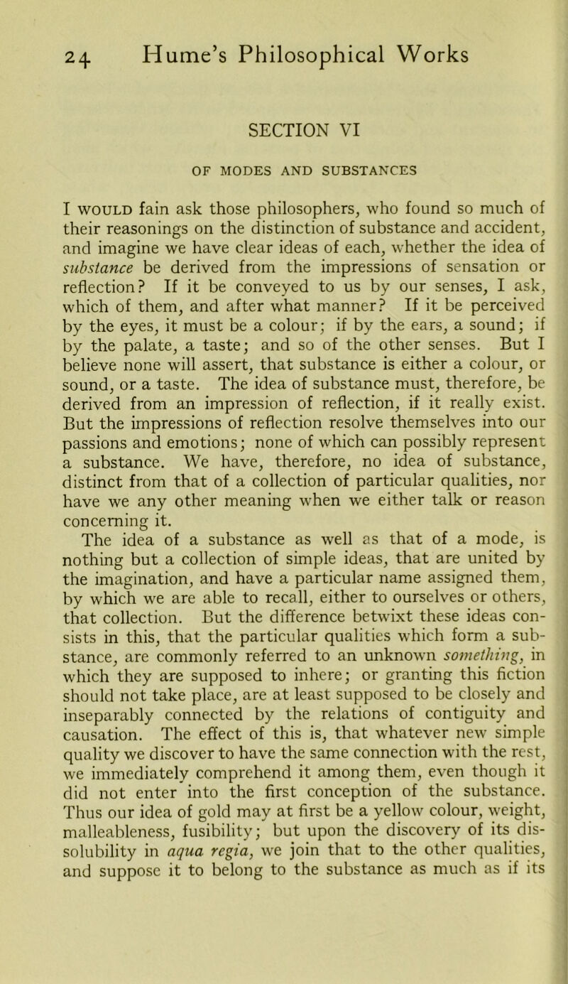 SECTION VI OF MODES AND SUBSTANCES I would fain ask those philosophers, who found so much of their reasonings on the distinction of substance and accident, and imagine we have clear ideas of each, whether the idea of substance be derived from the impressions of sensation or reflection? If it be conveyed to us by our senses, I ask, which of them, and after what manner? If it be perceived by the eyes, it must be a colour; if by the ears, a sound; if by the palate, a taste; and so of the other senses. But I believe none will assert, that substance is either a colour, or sound, or a taste. The idea of substance must, therefore, be derived from an impression of reflection, if it really exist. But the impressions of reflection resolve themselves into our passions and emotions; none of which can possibly represent a substance. We have, therefore, no idea of substance, distinct from that of a collection of particular qualities, nor have we any other meaning when we either talk or reason concerning it. The idea of a substance as well as that of a mode, is nothing but a collection of simple ideas, that are united by the imagination, and have a particular name assigned them, by which we are able to recall, either to ourselves or others, that collection. But the difference betwixt these ideas con- sists in this, that the particular qualities which form a sub- stance, are commonly referred to an unknown something, in which they are supposed to inhere; or granting this fiction should not take place, are at least supposed to be closely and inseparably connected by the relations of contiguity and causation. The effect of this is, that whatever new simple quality we discover to have the same connection with the rest, we immediately comprehend it among them, even though it did not enter into the first conception of the substance. Thus our idea of gold may at first be a yellow colour, weight, malleableness, fusibility; but upon the discovery of its dis- solubility in aqua regia, we join that to the other qualities, and suppose it to belong to the substance as much as if its